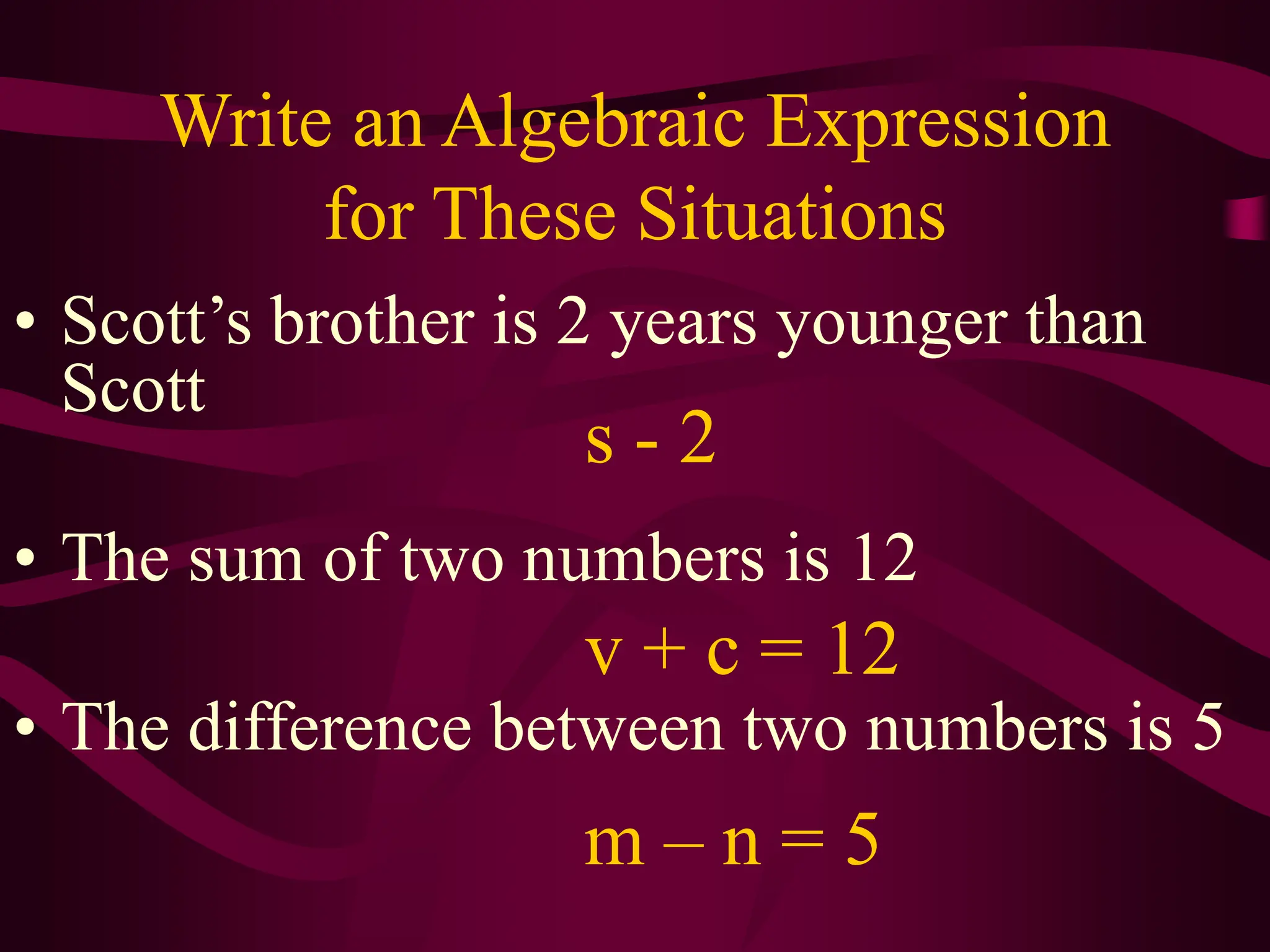 Write an Algebraic Expression
for These Situations
• Scott’s brother is 2 years younger than
Scott
• The sum of two numbers is 12
• The difference between two numbers is 5
s - 2
v + c = 12
m – n = 5
 