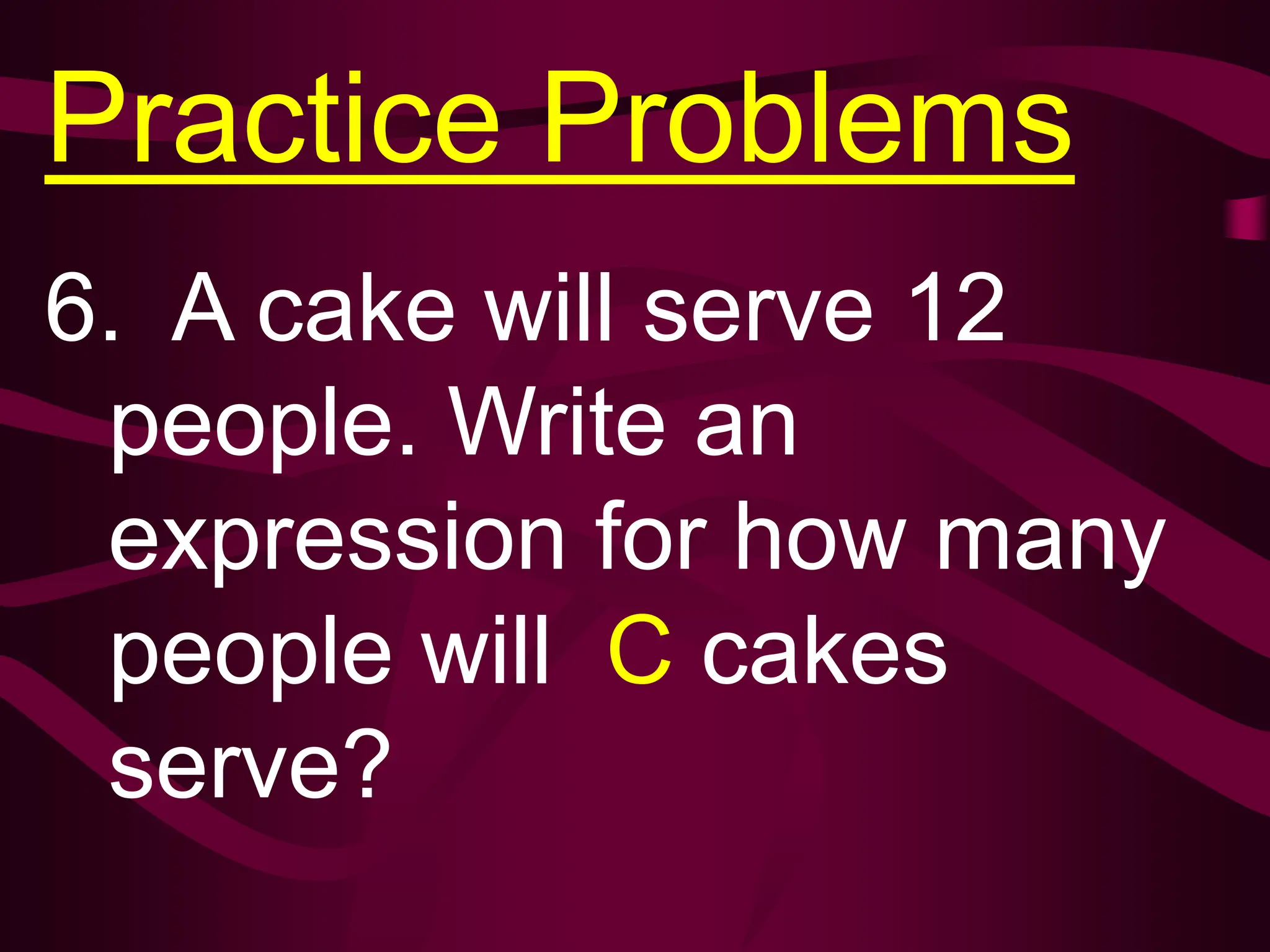 Practice Problems
6. A cake will serve 12
people. Write an
expression for how many
people will C cakes
serve?
 