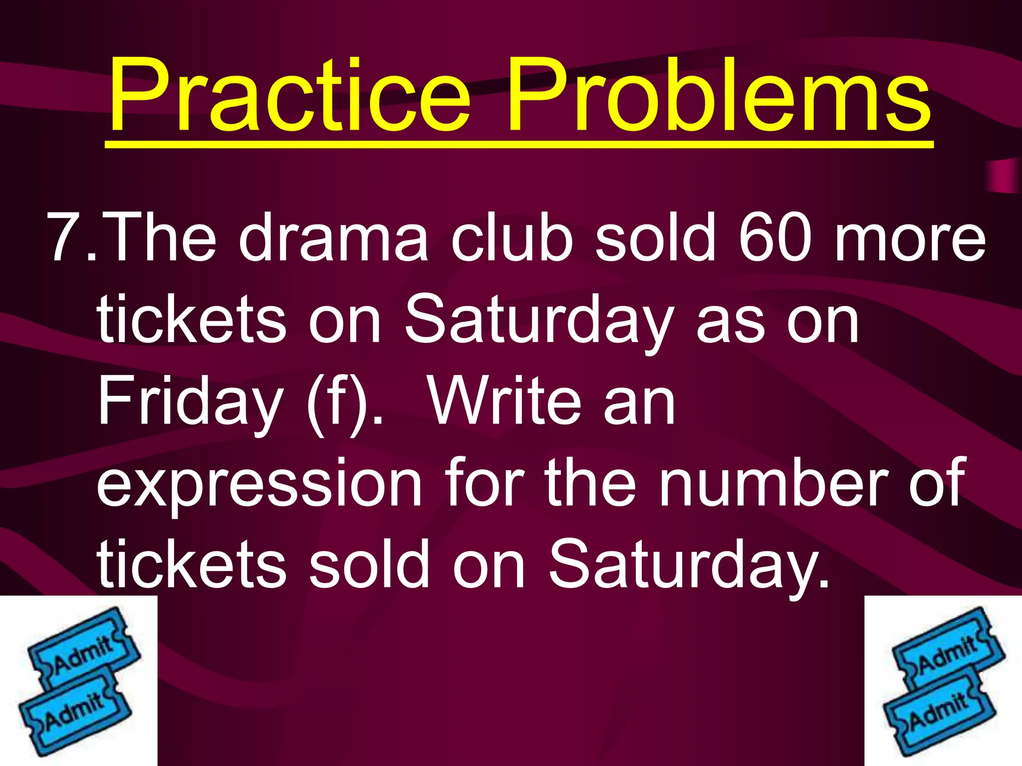 Practice Problems
7.The drama club sold 60 more
tickets on Saturday as on
Friday (f). Write an
expression for the number of
tickets sold on Saturday.
 