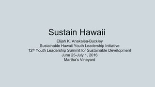 Sustain Hawaii
Elijah K. Anakalea-Buckley
Sustainable Hawaii Youth Leadership Initiative
12th Youth Leadership Summit for Sustainable Development
June 25-July 1, 2016
Martha’s Vineyard
 