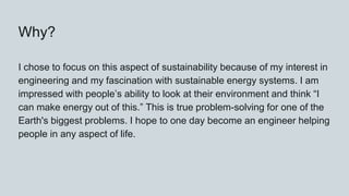Why?
I chose to focus on this aspect of sustainability because of my interest in
engineering and my fascination with sustainable energy systems. I am
impressed with people’s ability to look at their environment and think “I
can make energy out of this.” This is true problem-solving for one of the
Earth's biggest problems. I hope to one day become an engineer helping
people in any aspect of life.
 