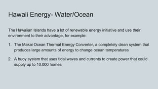 Hawaii Energy- Water/Ocean
The Hawaiian Islands have a lot of renewable energy initiative and use their
environment to their advantage, for example:
1. The Makai Ocean Thermal Energy Converter, a completely clean system that
produces large amounts of energy to change ocean temperatures
2. A buoy system that uses tidal waves and currents to create power that could
supply up to 10,000 homes
 