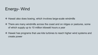 Energy- Wind
 Hawaii also does boeing, which involves large-scale windmills
 There are many windmills across the coast and on ridges or pastures, some
of which supply up to 10 million kilowatt hours a year
 Hawaii has programs that use kite turbines to reach higher wind systems and
create power
 
