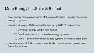 More Energy?.....Solar & Biofuel
 Solar energy programs are some of the more dominant Hawaiian renewable
energy programs
 Hawaii is aiming for 100% renewable energy by 2045. To achieve this:
1.) Only solar energy used in new homes
2.) Development of more renewable energy systems
3.) Use of Telsaʻs new efficient battery systems in Hawaii's solar grids.
 Hawaii also has biofuel programs; specifically converting used grease into
Diesel for vehicles
 