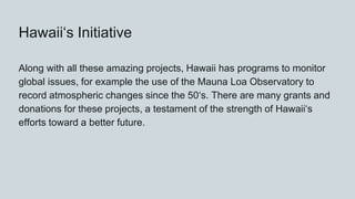 Hawaiiʻs Initiative
Along with all these amazing projects, Hawaii has programs to monitor
global issues, for example the use of the Mauna Loa Observatory to
record atmospheric changes since the 50ʻs. There are many grants and
donations for these projects, a testament of the strength of Hawaiiʻs
efforts toward a better future.
 