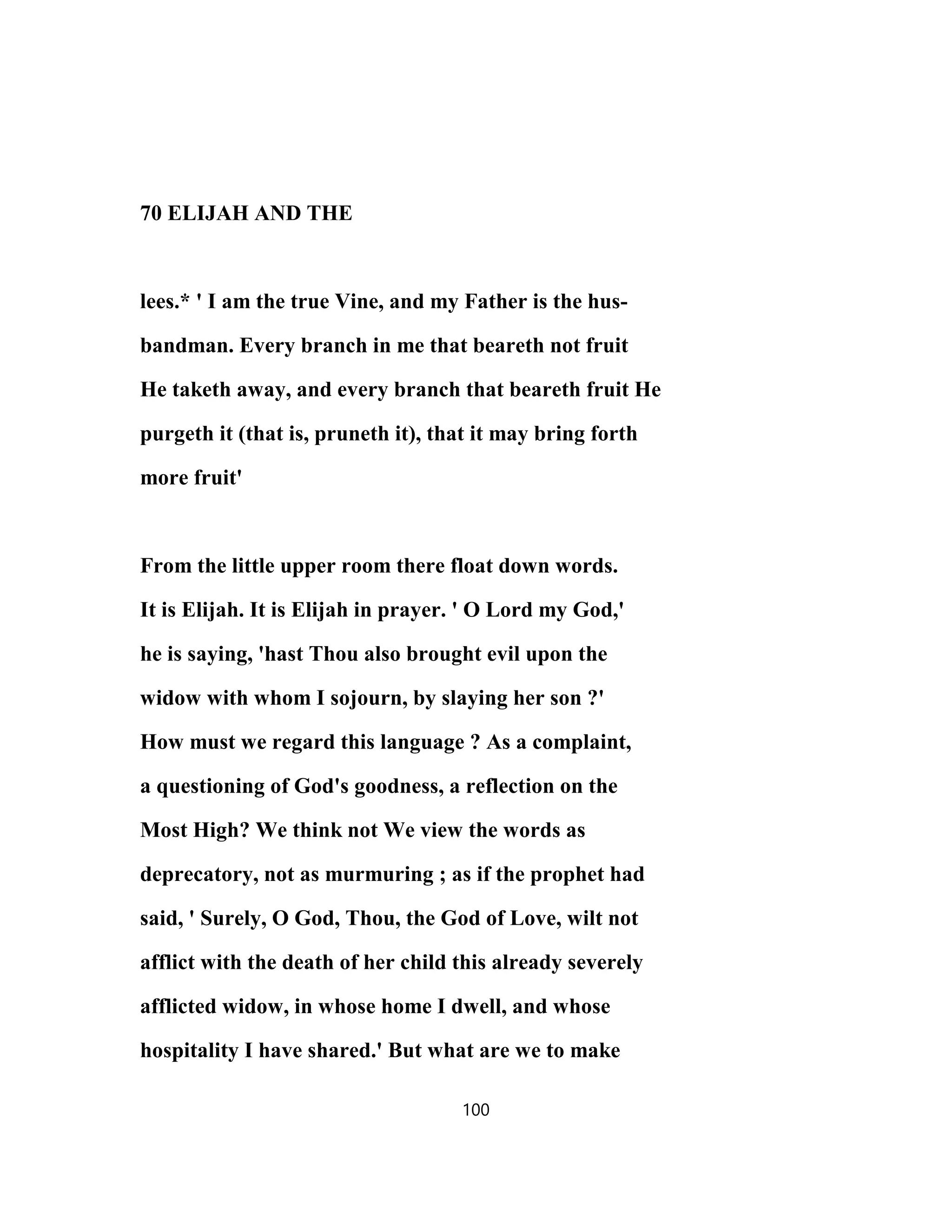 70 ELIJAH AND THE
lees.* ' I am the true Vine, and my Father is the hus-
bandman. Every branch in me that beareth not fruit
He taketh away, and every branch that beareth fruit He
purgeth it (that is, pruneth it), that it may bring forth
more fruit'
From the little upper room there float down words.
It is Elijah. It is Elijah in prayer. ' O Lord my God,'
he is saying, 'hast Thou also brought evil upon the
widow with whom I sojourn, by slaying her son ?'
How must we regard this language ? As a complaint,
a questioning of God's goodness, a reflection on the
Most High? We think not We view the words as
deprecatory, not as murmuring ; as if the prophet had
said, ' Surely, O God, Thou, the God of Love, wilt not
afflict with the death of her child this already severely
afflicted widow, in whose home I dwell, and whose
hospitality I have shared.' But what are we to make
100
 