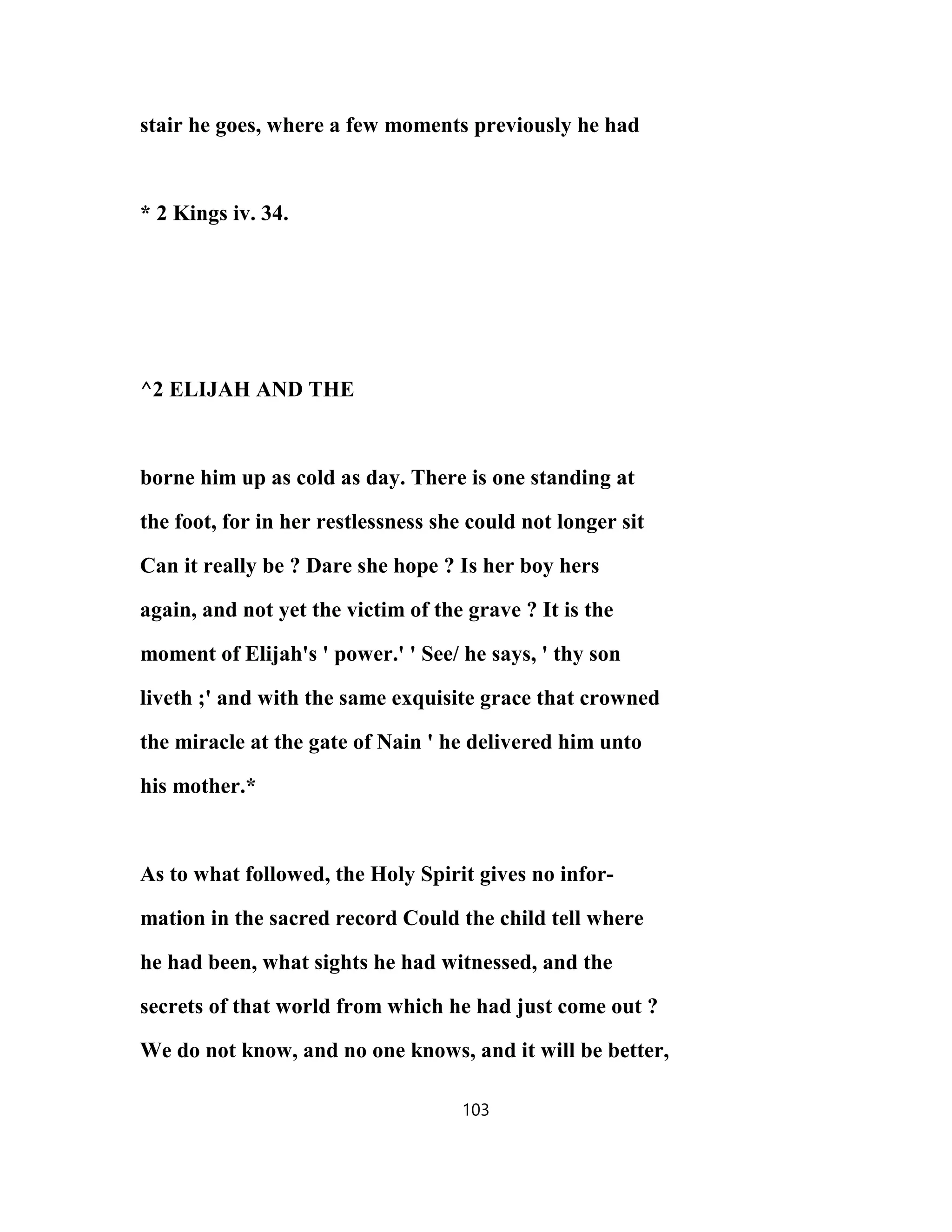 stair he goes, where a few moments previously he had
* 2 Kings iv. 34.
^2 ELIJAH AND THE
borne him up as cold as day. There is one standing at
the foot, for in her restlessness she could not longer sit
Can it really be ? Dare she hope ? Is her boy hers
again, and not yet the victim of the grave ? It is the
moment of Elijah's ' power.' ' See/ he says, ' thy son
liveth ;' and with the same exquisite grace that crowned
the miracle at the gate of Nain ' he delivered him unto
his mother.*
As to what followed, the Holy Spirit gives no infor-
mation in the sacred record Could the child tell where
he had been, what sights he had witnessed, and the
secrets of that world from which he had just come out ?
We do not know, and no one knows, and it will be better,
103
 