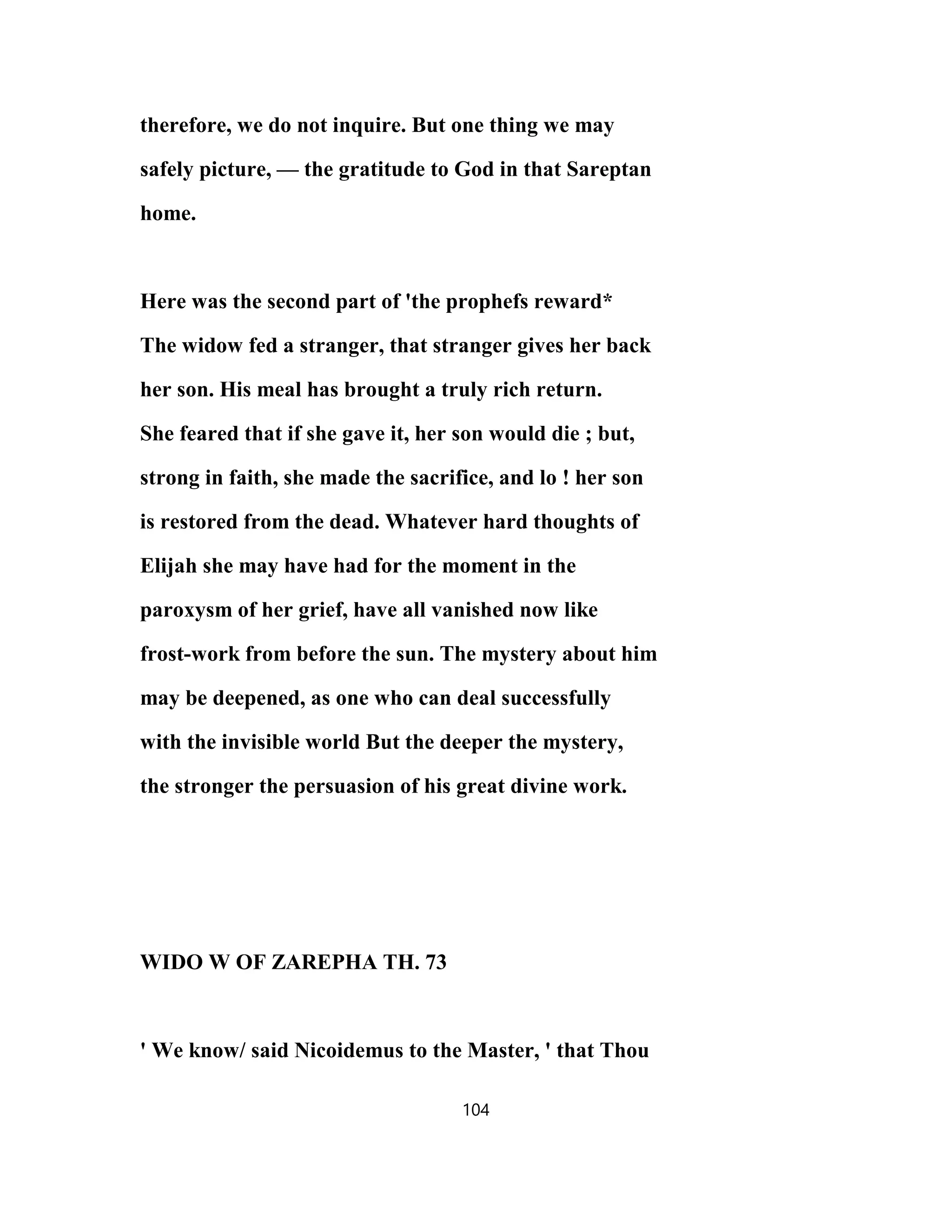therefore, we do not inquire. But one thing we may
safely picture, — the gratitude to God in that Sareptan
home.
Here was the second part of 'the prophefs reward*
The widow fed a stranger, that stranger gives her back
her son. His meal has brought a truly rich return.
She feared that if she gave it, her son would die ; but,
strong in faith, she made the sacrifice, and lo ! her son
is restored from the dead. Whatever hard thoughts of
Elijah she may have had for the moment in the
paroxysm of her grief, have all vanished now like
frost-work from before the sun. The mystery about him
may be deepened, as one who can deal successfully
with the invisible world But the deeper the mystery,
the stronger the persuasion of his great divine work.
WIDO W OF ZAREPHA TH. 73
' We know/ said Nicoidemus to the Master, ' that Thou
104
 