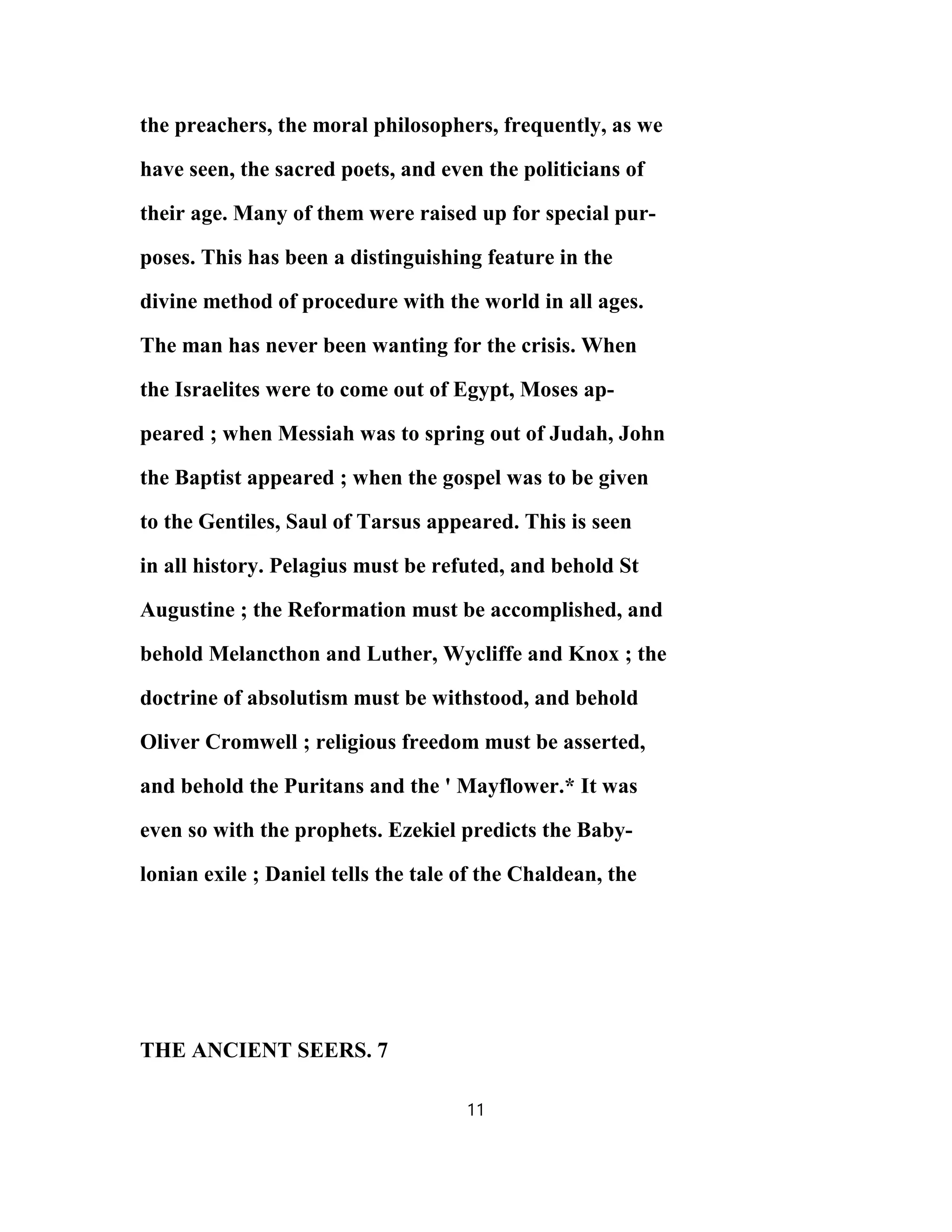 the preachers, the moral philosophers, frequently, as we
have seen, the sacred poets, and even the politicians of
their age. Many of them were raised up for special pur-
poses. This has been a distinguishing feature in the
divine method of procedure with the world in all ages.
The man has never been wanting for the crisis. When
the Israelites were to come out of Egypt, Moses ap-
peared ; when Messiah was to spring out of Judah, John
the Baptist appeared ; when the gospel was to be given
to the Gentiles, Saul of Tarsus appeared. This is seen
in all history. Pelagius must be refuted, and behold St
Augustine ; the Reformation must be accomplished, and
behold Melancthon and Luther, Wycliffe and Knox ; the
doctrine of absolutism must be withstood, and behold
Oliver Cromwell ; religious freedom must be asserted,
and behold the Puritans and the ' Mayflower.* It was
even so with the prophets. Ezekiel predicts the Baby-
lonian exile ; Daniel tells the tale of the Chaldean, the
THE ANCIENT SEERS. 7
11
 