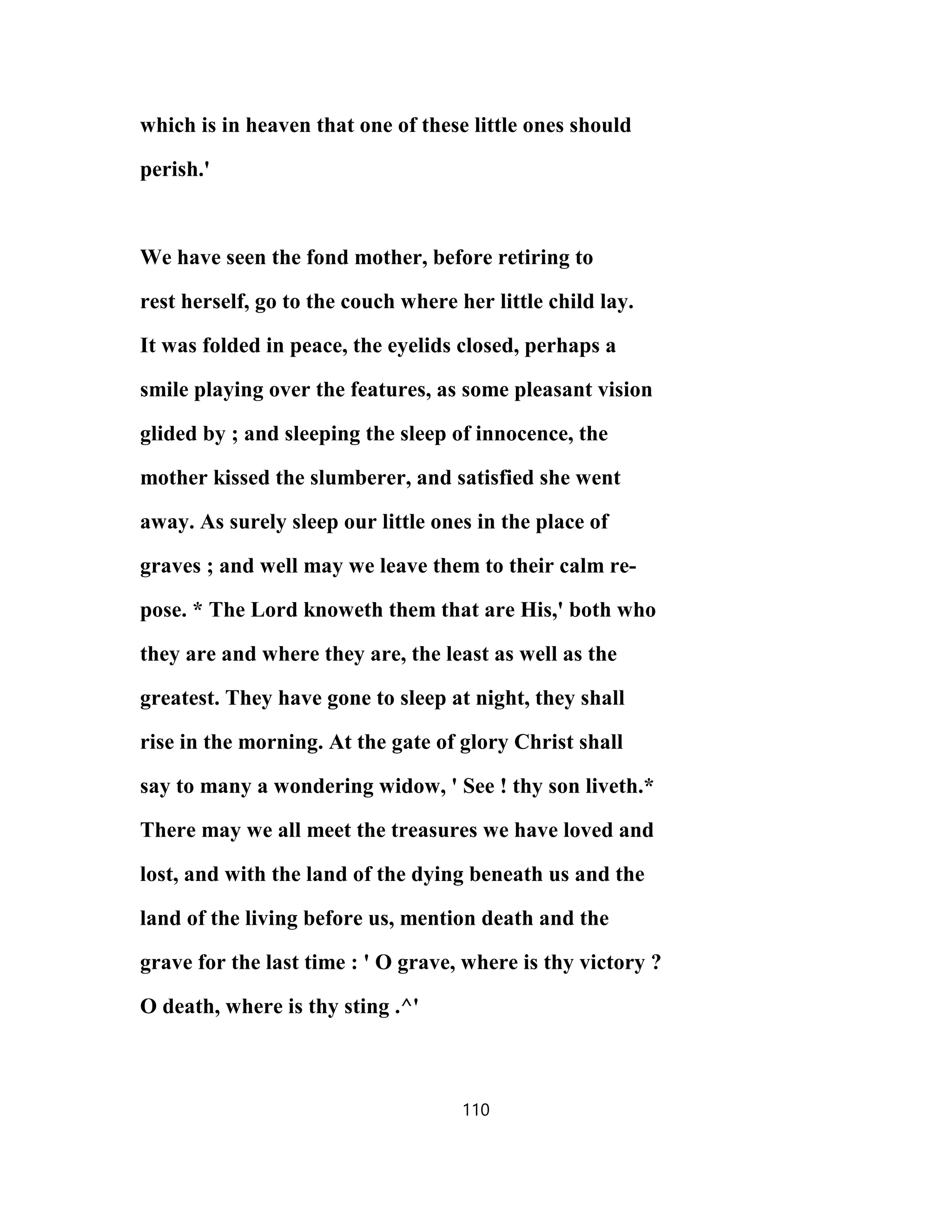 which is in heaven that one of these little ones should
perish.'
We have seen the fond mother, before retiring to
rest herself, go to the couch where her little child lay.
It was folded in peace, the eyelids closed, perhaps a
smile playing over the features, as some pleasant vision
glided by ; and sleeping the sleep of innocence, the
mother kissed the slumberer, and satisfied she went
away. As surely sleep our little ones in the place of
graves ; and well may we leave them to their calm re-
pose. * The Lord knoweth them that are His,' both who
they are and where they are, the least as well as the
greatest. They have gone to sleep at night, they shall
rise in the morning. At the gate of glory Christ shall
say to many a wondering widow, ' See ! thy son liveth.*
There may we all meet the treasures we have loved and
lost, and with the land of the dying beneath us and the
land of the living before us, mention death and the
grave for the last time : ' O grave, where is thy victory ?
O death, where is thy sting .^'
110
 