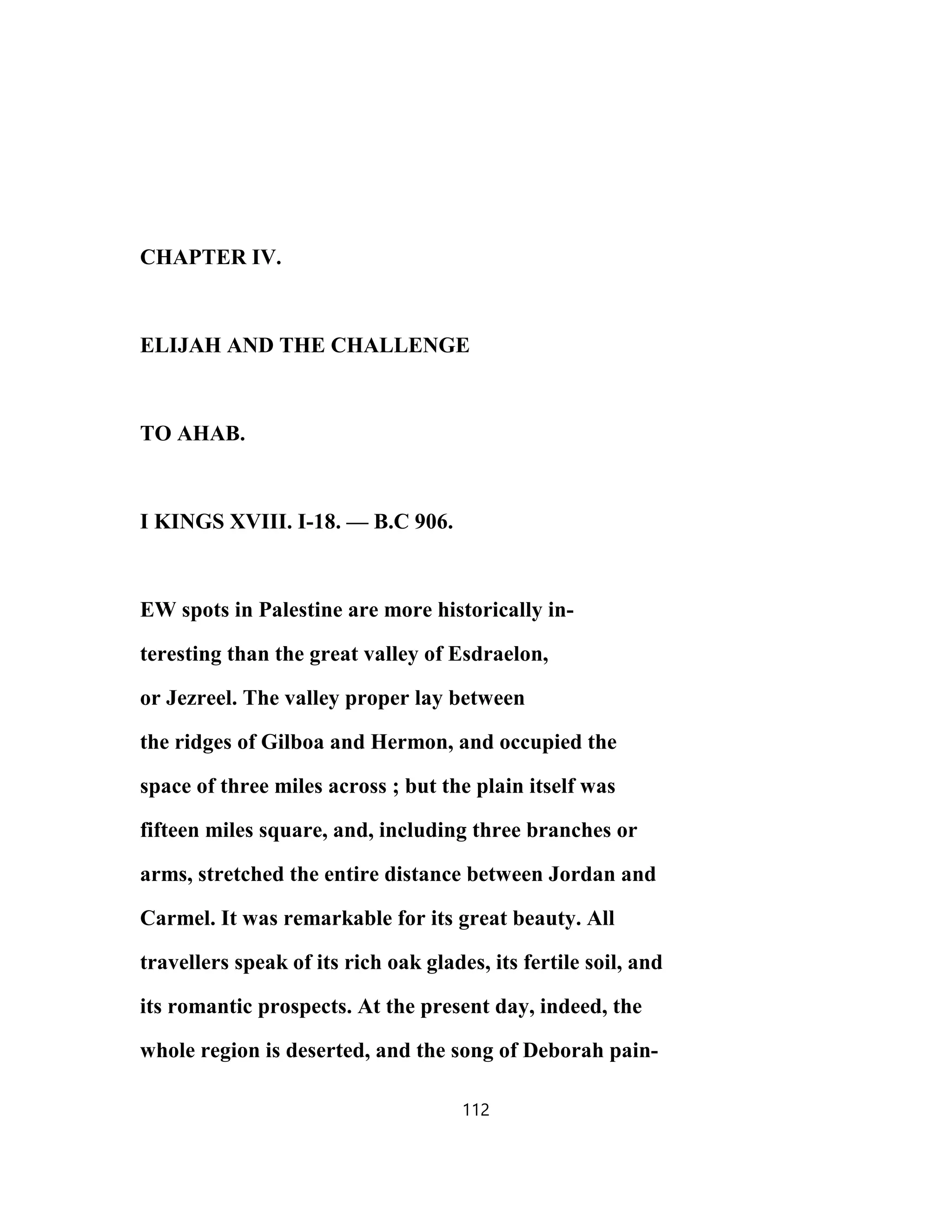 CHAPTER IV.
ELIJAH AND THE CHALLENGE
TO AHAB.
I KINGS XVIII. I-18. — B.C 906.
EW spots in Palestine are more historically in-
teresting than the great valley of Esdraelon,
or Jezreel. The valley proper lay between
the ridges of Gilboa and Hermon, and occupied the
space of three miles across ; but the plain itself was
fifteen miles square, and, including three branches or
arms, stretched the entire distance between Jordan and
Carmel. It was remarkable for its great beauty. All
travellers speak of its rich oak glades, its fertile soil, and
its romantic prospects. At the present day, indeed, the
whole region is deserted, and the song of Deborah pain-
112
 