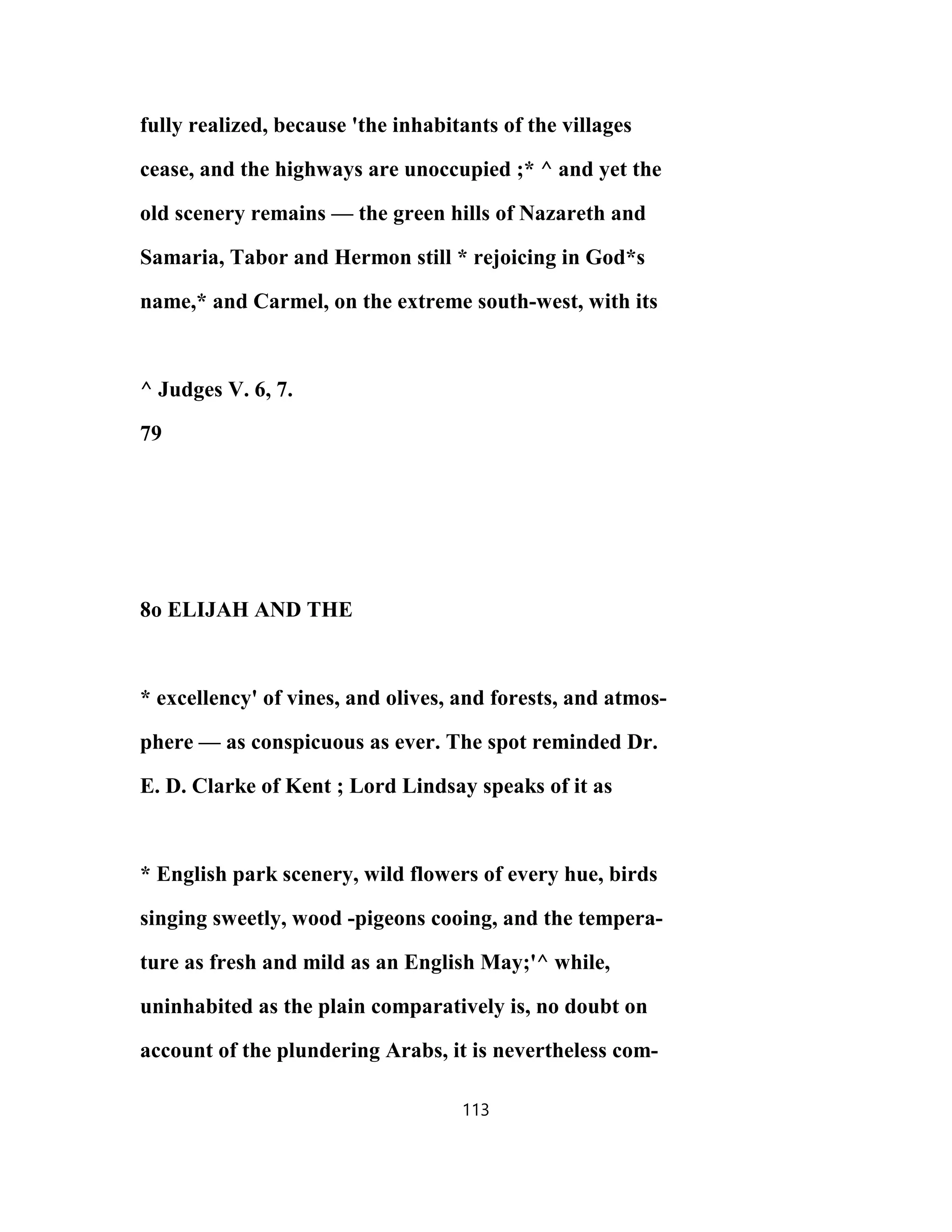 fully realized, because 'the inhabitants of the villages
cease, and the highways are unoccupied ;* ^ and yet the
old scenery remains — the green hills of Nazareth and
Samaria, Tabor and Hermon still * rejoicing in God*s
name,* and Carmel, on the extreme south-west, with its
^ Judges V. 6, 7.
79
8o ELIJAH AND THE
* excellency' of vines, and olives, and forests, and atmos-
phere — as conspicuous as ever. The spot reminded Dr.
E. D. Clarke of Kent ; Lord Lindsay speaks of it as
* English park scenery, wild flowers of every hue, birds
singing sweetly, wood -pigeons cooing, and the tempera-
ture as fresh and mild as an English May;'^ while,
uninhabited as the plain comparatively is, no doubt on
account of the plundering Arabs, it is nevertheless com-
113
 