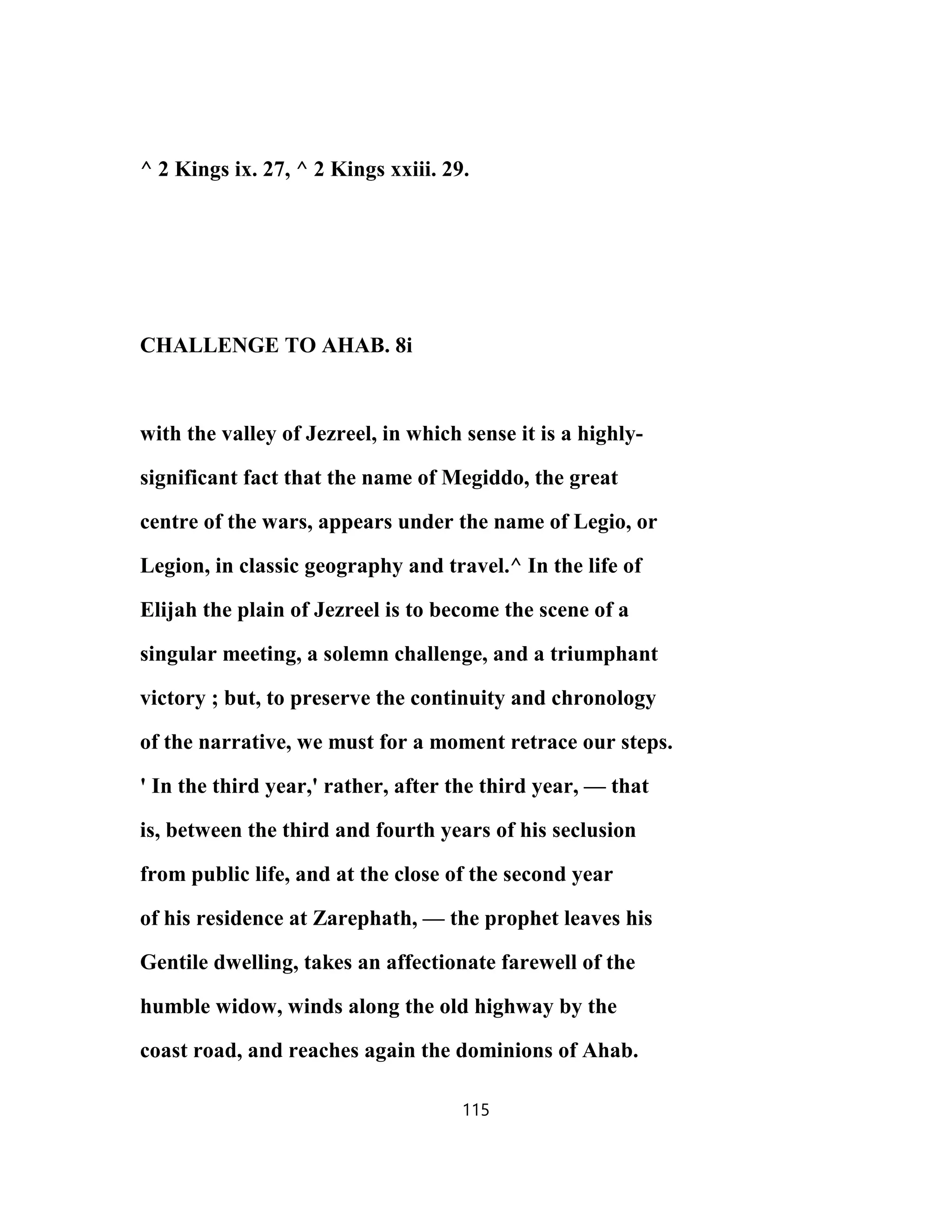^ 2 Kings ix. 27, ^ 2 Kings xxiii. 29.
CHALLENGE TO AHAB. 8i
with the valley of Jezreel, in which sense it is a highly-
significant fact that the name of Megiddo, the great
centre of the wars, appears under the name of Legio, or
Legion, in classic geography and travel.^ In the life of
Elijah the plain of Jezreel is to become the scene of a
singular meeting, a solemn challenge, and a triumphant
victory ; but, to preserve the continuity and chronology
of the narrative, we must for a moment retrace our steps.
' In the third year,' rather, after the third year, — that
is, between the third and fourth years of his seclusion
from public life, and at the close of the second year
of his residence at Zarephath, — the prophet leaves his
Gentile dwelling, takes an affectionate farewell of the
humble widow, winds along the old highway by the
coast road, and reaches again the dominions of Ahab.
115
 