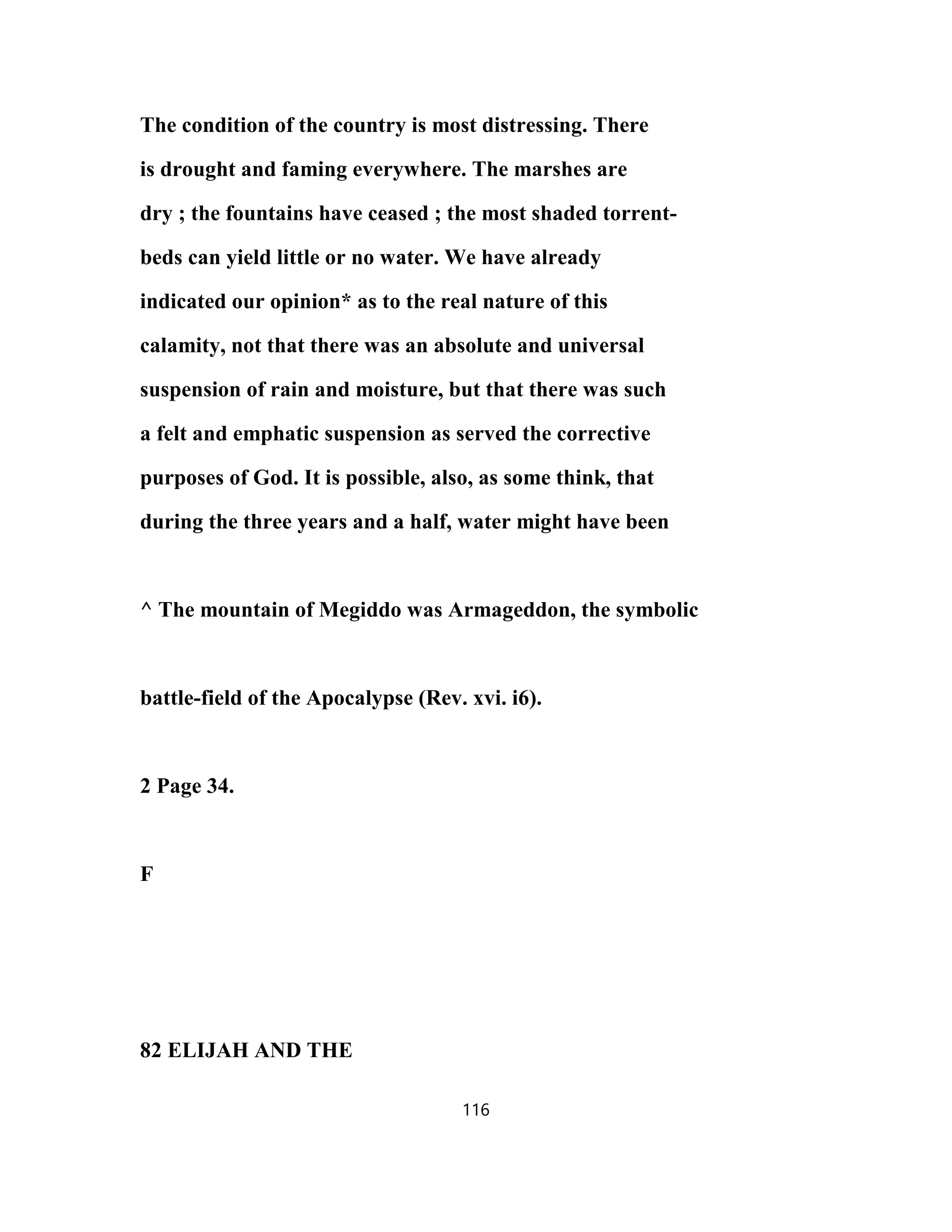 The condition of the country is most distressing. There
is drought and faming everywhere. The marshes are
dry ; the fountains have ceased ; the most shaded torrent-
beds can yield little or no water. We have already
indicated our opinion* as to the real nature of this
calamity, not that there was an absolute and universal
suspension of rain and moisture, but that there was such
a felt and emphatic suspension as served the corrective
purposes of God. It is possible, also, as some think, that
during the three years and a half, water might have been
^ The mountain of Megiddo was Armageddon, the symbolic
battle-field of the Apocalypse (Rev. xvi. i6).
2 Page 34.
F
82 ELIJAH AND THE
116
 