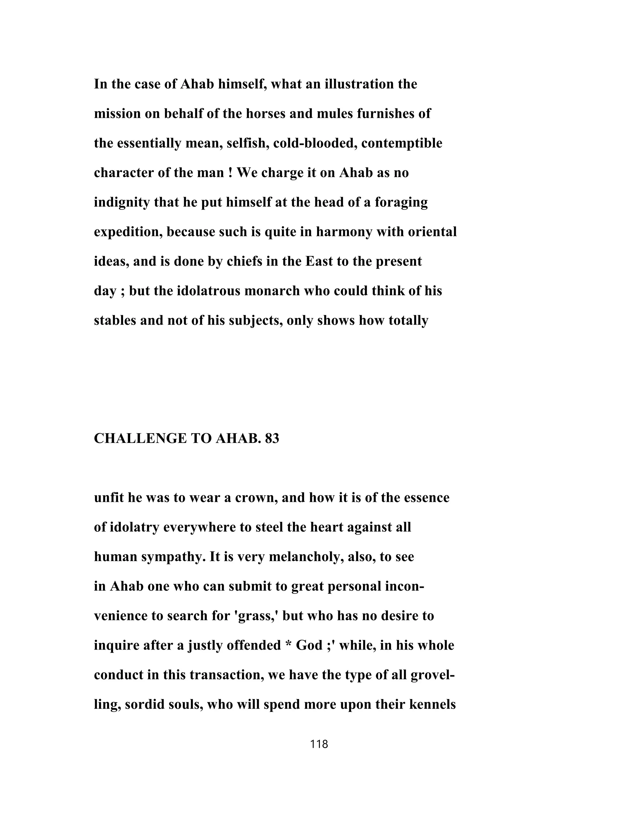 In the case of Ahab himself, what an illustration the
mission on behalf of the horses and mules furnishes of
the essentially mean, selfish, cold-blooded, contemptible
character of the man ! We charge it on Ahab as no
indignity that he put himself at the head of a foraging
expedition, because such is quite in harmony with oriental
ideas, and is done by chiefs in the East to the present
day ; but the idolatrous monarch who could think of his
stables and not of his subjects, only shows how totally
CHALLENGE TO AHAB. 83
unfit he was to wear a crown, and how it is of the essence
of idolatry everywhere to steel the heart against all
human sympathy. It is very melancholy, also, to see
in Ahab one who can submit to great personal incon-
venience to search for 'grass,' but who has no desire to
inquire after a justly offended * God ;' while, in his whole
conduct in this transaction, we have the type of all grovel-
ling, sordid souls, who will spend more upon their kennels
118
 