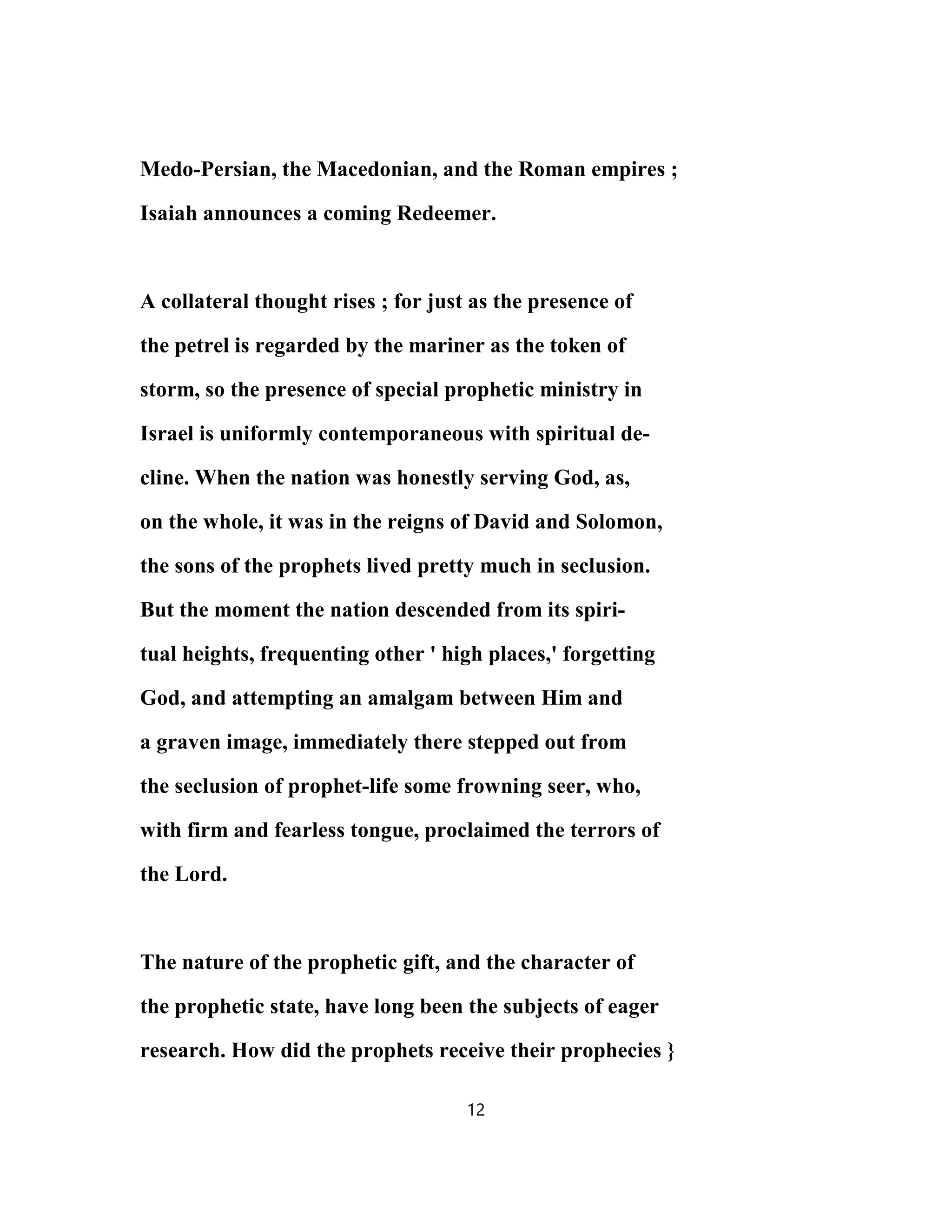 Medo-Persian, the Macedonian, and the Roman empires ;
Isaiah announces a coming Redeemer.
A collateral thought rises ; for just as the presence of
the petrel is regarded by the mariner as the token of
storm, so the presence of special prophetic ministry in
Israel is uniformly contemporaneous with spiritual de-
cline. When the nation was honestly serving God, as,
on the whole, it was in the reigns of David and Solomon,
the sons of the prophets lived pretty much in seclusion.
But the moment the nation descended from its spiri-
tual heights, frequenting other ' high places,' forgetting
God, and attempting an amalgam between Him and
a graven image, immediately there stepped out from
the seclusion of prophet-life some frowning seer, who,
with firm and fearless tongue, proclaimed the terrors of
the Lord.
The nature of the prophetic gift, and the character of
the prophetic state, have long been the subjects of eager
research. How did the prophets receive their prophecies }
12
 
