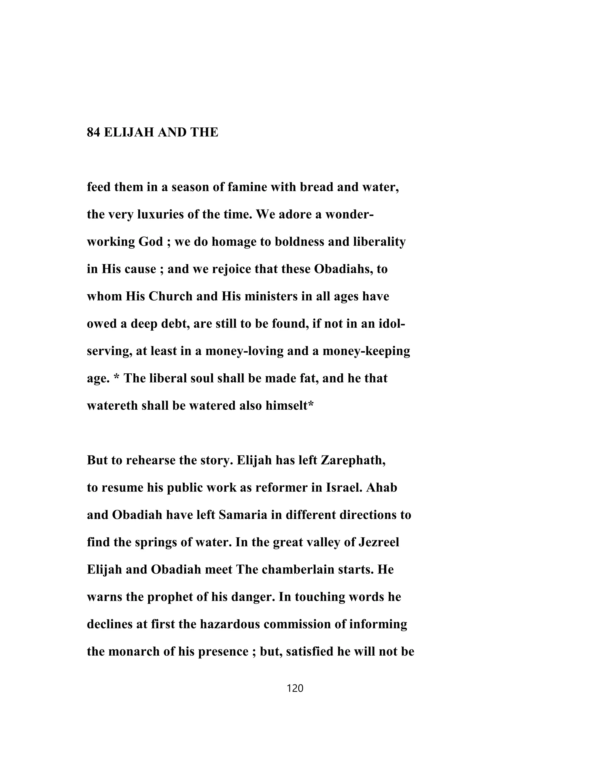 84 ELIJAH AND THE
feed them in a season of famine with bread and water,
the very luxuries of the time. We adore a wonder-
working God ; we do homage to boldness and liberality
in His cause ; and we rejoice that these Obadiahs, to
whom His Church and His ministers in all ages have
owed a deep debt, are still to be found, if not in an idol-
serving, at least in a money-loving and a money-keeping
age. * The liberal soul shall be made fat, and he that
watereth shall be watered also himselt*
But to rehearse the story. Elijah has left Zarephath,
to resume his public work as reformer in Israel. Ahab
and Obadiah have left Samaria in different directions to
find the springs of water. In the great valley of Jezreel
Elijah and Obadiah meet The chamberlain starts. He
warns the prophet of his danger. In touching words he
declines at first the hazardous commission of informing
the monarch of his presence ; but, satisfied he will not be
120
 