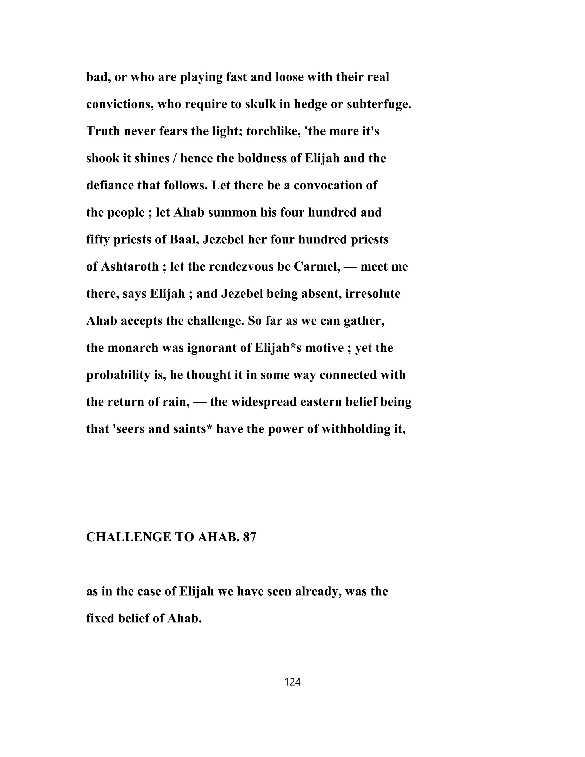 bad, or who are playing fast and loose with their real
convictions, who require to skulk in hedge or subterfuge.
Truth never fears the light; torchlike, 'the more it's
shook it shines / hence the boldness of Elijah and the
defiance that follows. Let there be a convocation of
the people ; let Ahab summon his four hundred and
fifty priests of Baal, Jezebel her four hundred priests
of Ashtaroth ; let the rendezvous be Carmel, — meet me
there, says Elijah ; and Jezebel being absent, irresolute
Ahab accepts the challenge. So far as we can gather,
the monarch was ignorant of Elijah*s motive ; yet the
probability is, he thought it in some way connected with
the return of rain, — the widespread eastern belief being
that 'seers and saints* have the power of withholding it,
CHALLENGE TO AHAB. 87
as in the case of Elijah we have seen already, was the
fixed belief of Ahab.
124
 