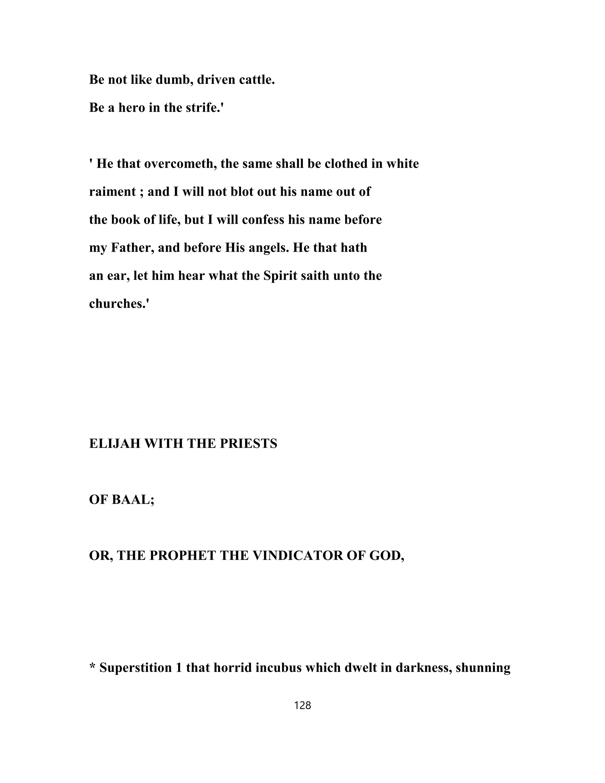 Be not like dumb, driven cattle.
Be a hero in the strife.'
' He that overcometh, the same shall be clothed in white
raiment ; and I will not blot out his name out of
the book of life, but I will confess his name before
my Father, and before His angels. He that hath
an ear, let him hear what the Spirit saith unto the
churches.'
ELIJAH WITH THE PRIESTS
OF BAAL;
OR, THE PROPHET THE VINDICATOR OF GOD,
* Superstition 1 that horrid incubus which dwelt in darkness, shunning
128
 