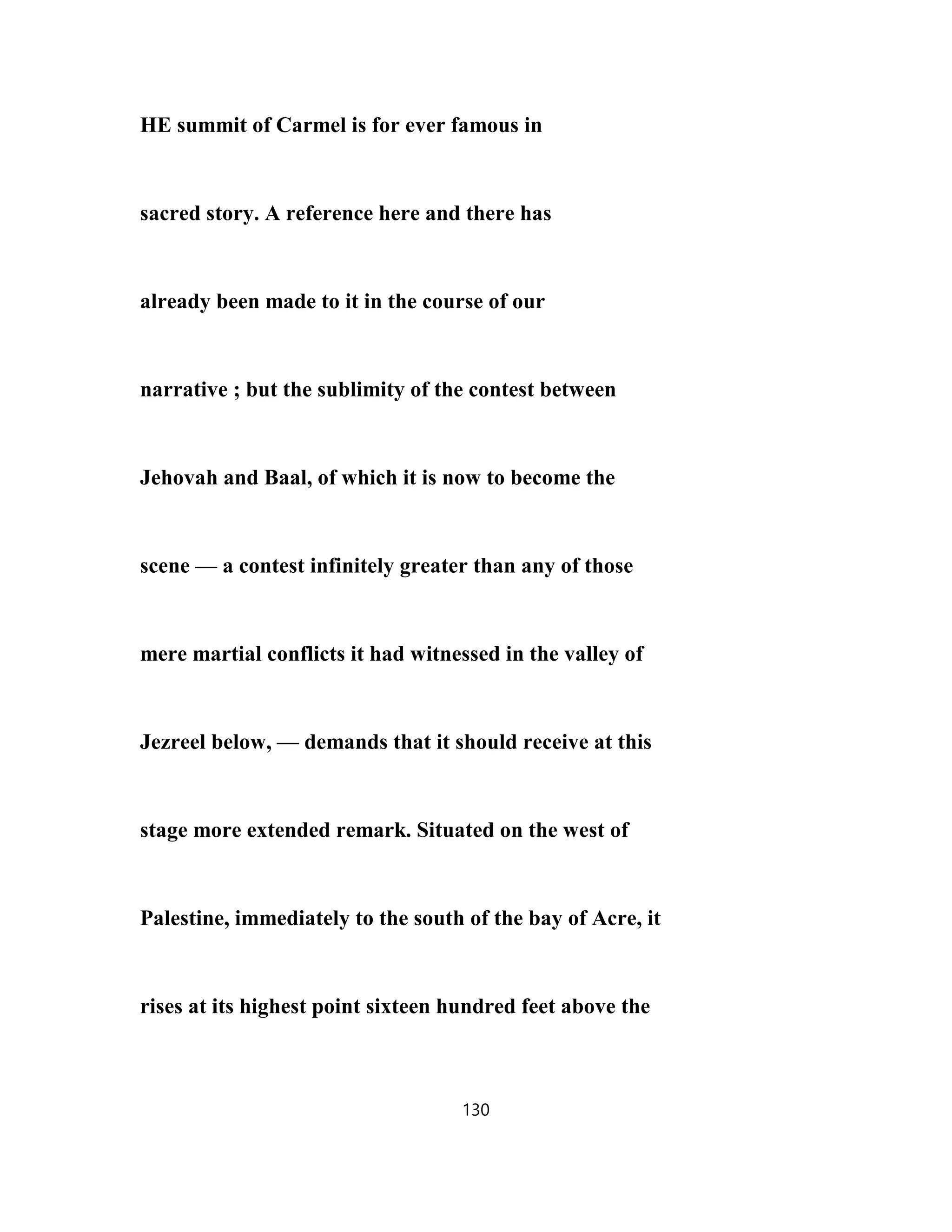 HE summit of Carmel is for ever famous in
sacred story. A reference here and there has
already been made to it in the course of our
narrative ; but the sublimity of the contest between
Jehovah and Baal, of which it is now to become the
scene — a contest infinitely greater than any of those
mere martial conflicts it had witnessed in the valley of
Jezreel below, — demands that it should receive at this
stage more extended remark. Situated on the west of
Palestine, immediately to the south of the bay of Acre, it
rises at its highest point sixteen hundred feet above the
130
 