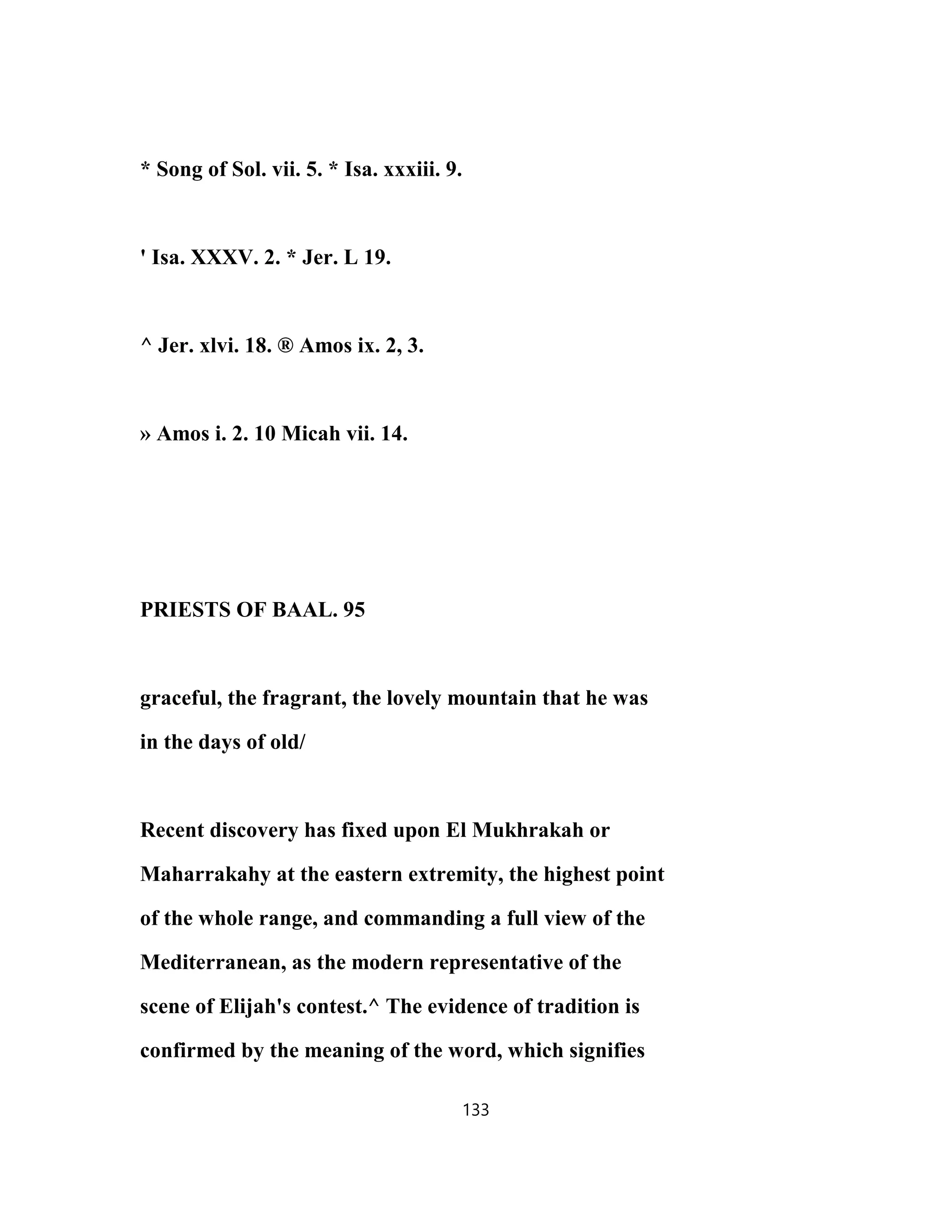* Song of Sol. vii. 5. * Isa. xxxiii. 9.
' Isa. XXXV. 2. * Jer. L 19.
^ Jer. xlvi. 18. ® Amos ix. 2, 3.
» Amos i. 2. 10 Micah vii. 14.
PRIESTS OF BAAL. 95
graceful, the fragrant, the lovely mountain that he was
in the days of old/
Recent discovery has fixed upon El Mukhrakah or
Maharrakahy at the eastern extremity, the highest point
of the whole range, and commanding a full view of the
Mediterranean, as the modern representative of the
scene of Elijah's contest.^ The evidence of tradition is
confirmed by the meaning of the word, which signifies
133
 
