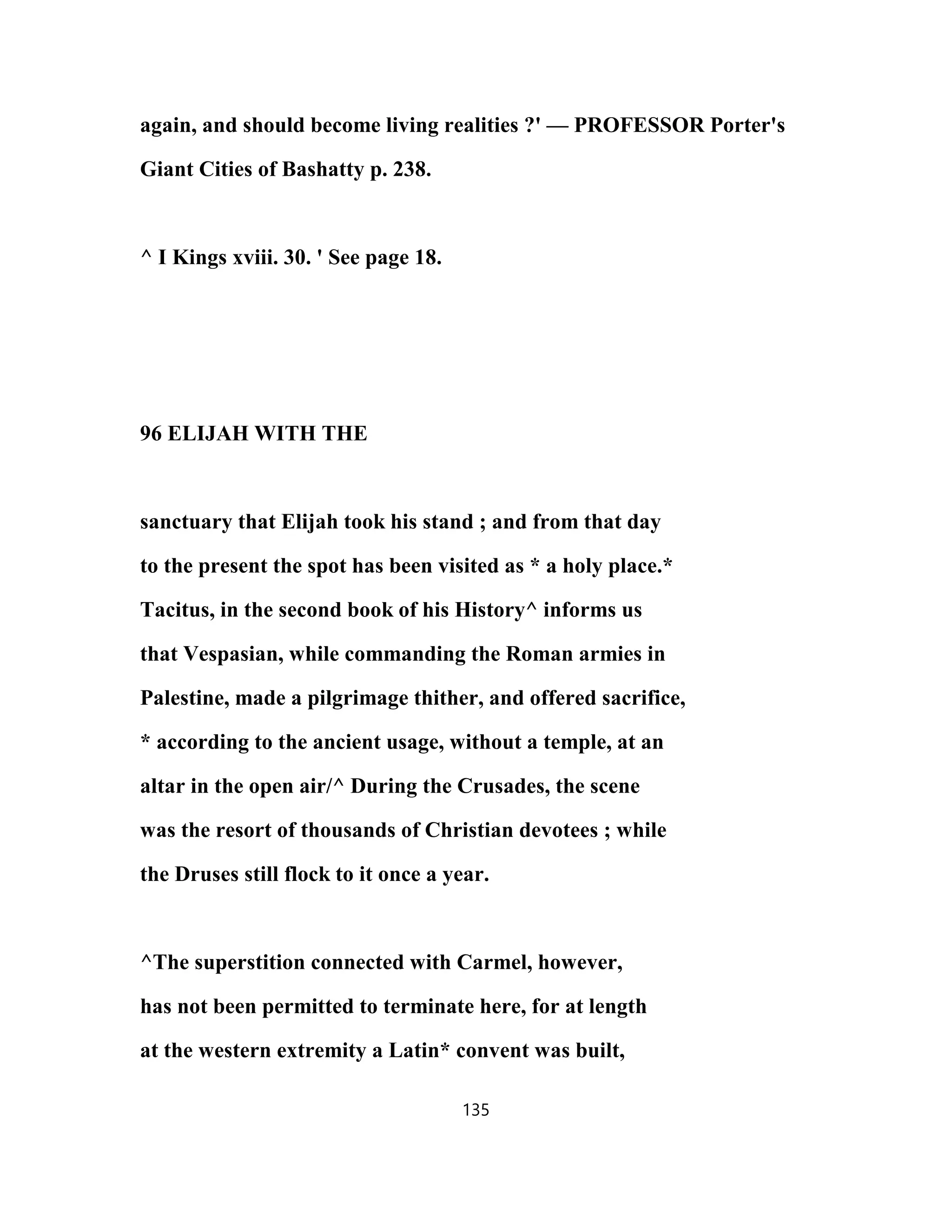 again, and should become living realities ?' — PROFESSOR Porter's
Giant Cities of Bashatty p. 238.
^ I Kings xviii. 30. ' See page 18.
96 ELIJAH WITH THE
sanctuary that Elijah took his stand ; and from that day
to the present the spot has been visited as * a holy place.*
Tacitus, in the second book of his History^ informs us
that Vespasian, while commanding the Roman armies in
Palestine, made a pilgrimage thither, and offered sacrifice,
* according to the ancient usage, without a temple, at an
altar in the open air/^ During the Crusades, the scene
was the resort of thousands of Christian devotees ; while
the Druses still flock to it once a year.
^The superstition connected with Carmel, however,
has not been permitted to terminate here, for at length
at the western extremity a Latin* convent was built,
135
 