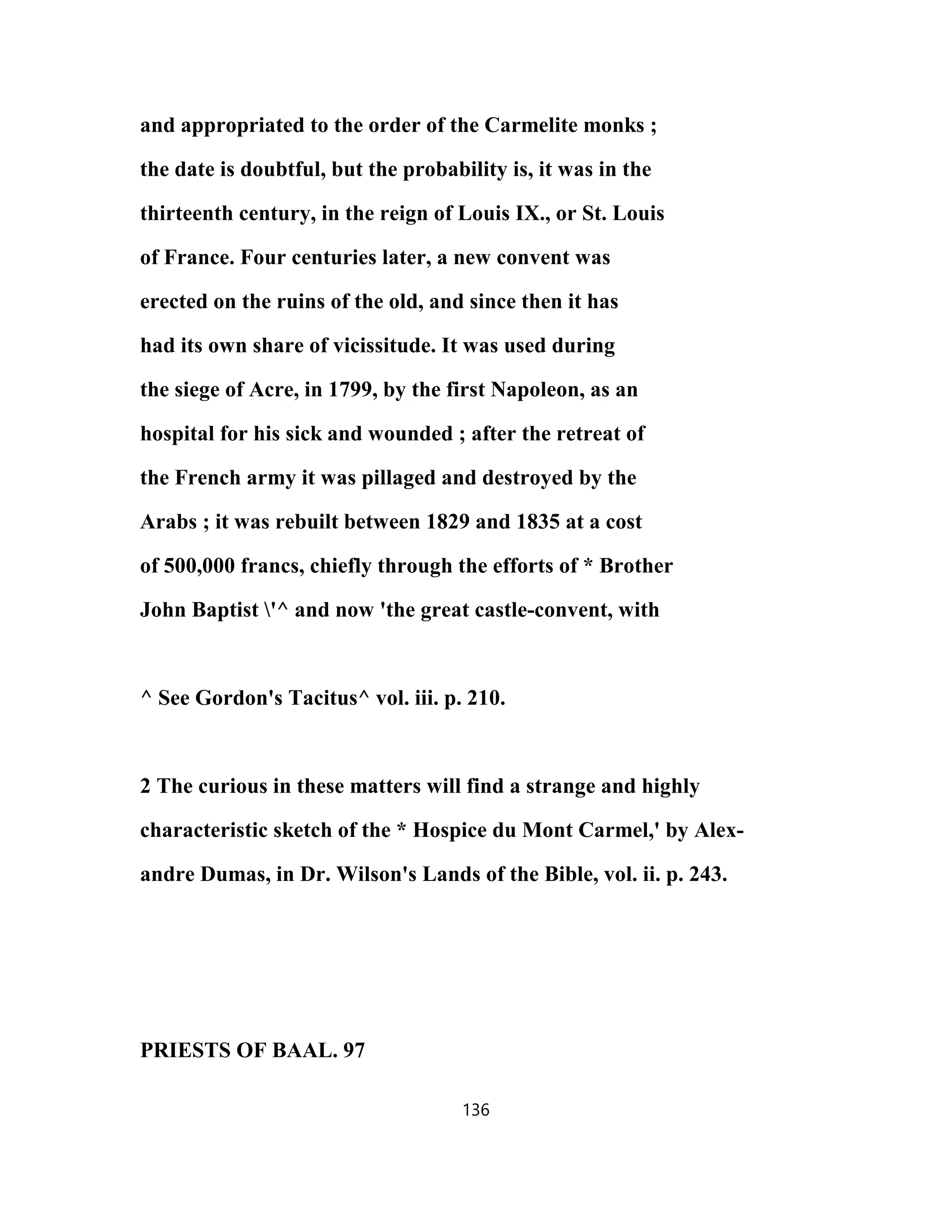 and appropriated to the order of the Carmelite monks ;
the date is doubtful, but the probability is, it was in the
thirteenth century, in the reign of Louis IX., or St. Louis
of France. Four centuries later, a new convent was
erected on the ruins of the old, and since then it has
had its own share of vicissitude. It was used during
the siege of Acre, in 1799, by the first Napoleon, as an
hospital for his sick and wounded ; after the retreat of
the French army it was pillaged and destroyed by the
Arabs ; it was rebuilt between 1829 and 1835 at a cost
of 500,000 francs, chiefly through the efforts of * Brother
John Baptist '^ and now 'the great castle-convent, with
^ See Gordon's Tacitus^ vol. iii. p. 210.
2 The curious in these matters will find a strange and highly
characteristic sketch of the * Hospice du Mont Carmel,' by Alex-
andre Dumas, in Dr. Wilson's Lands of the Bible, vol. ii. p. 243.
PRIESTS OF BAAL. 97
136
 