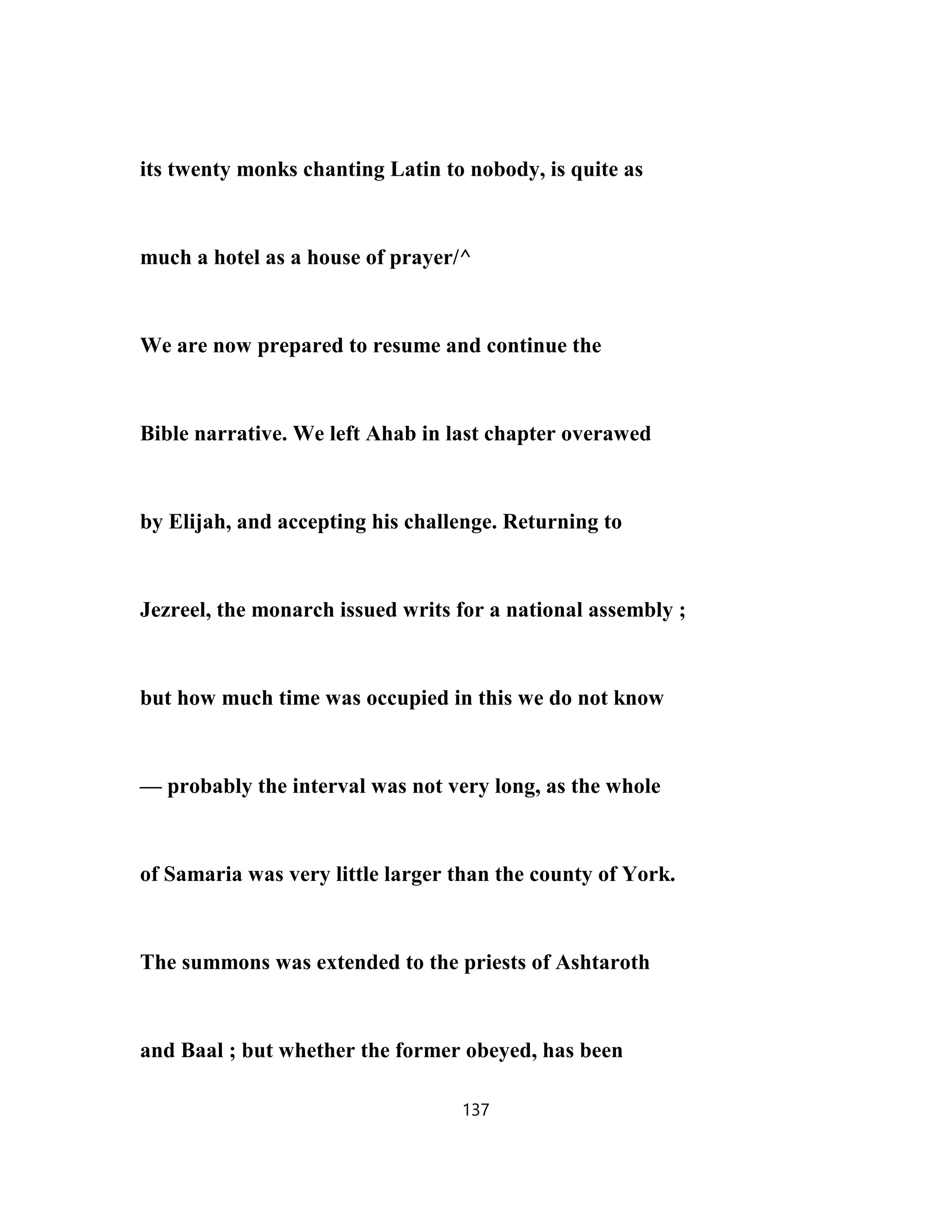 its twenty monks chanting Latin to nobody, is quite as
much a hotel as a house of prayer/^
We are now prepared to resume and continue the
Bible narrative. We left Ahab in last chapter overawed
by Elijah, and accepting his challenge. Returning to
Jezreel, the monarch issued writs for a national assembly ;
but how much time was occupied in this we do not know
— probably the interval was not very long, as the whole
of Samaria was very little larger than the county of York.
The summons was extended to the priests of Ashtaroth
and Baal ; but whether the former obeyed, has been
137
 