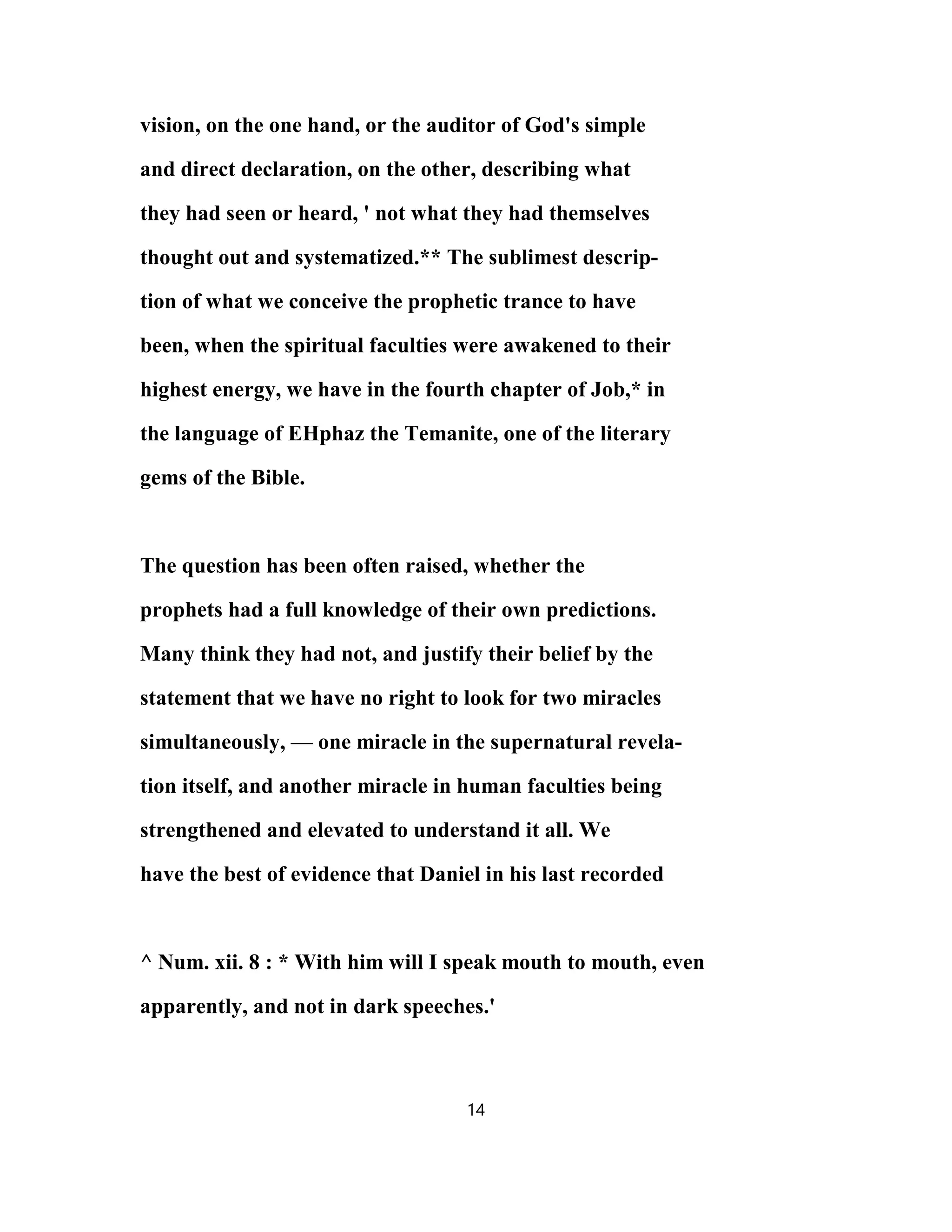 vision, on the one hand, or the auditor of God's simple
and direct declaration, on the other, describing what
they had seen or heard, ' not what they had themselves
thought out and systematized.** The sublimest descrip-
tion of what we conceive the prophetic trance to have
been, when the spiritual faculties were awakened to their
highest energy, we have in the fourth chapter of Job,* in
the language of EHphaz the Temanite, one of the literary
gems of the Bible.
The question has been often raised, whether the
prophets had a full knowledge of their own predictions.
Many think they had not, and justify their belief by the
statement that we have no right to look for two miracles
simultaneously, — one miracle in the supernatural revela-
tion itself, and another miracle in human faculties being
strengthened and elevated to understand it all. We
have the best of evidence that Daniel in his last recorded
^ Num. xii. 8 : * With him will I speak mouth to mouth, even
apparently, and not in dark speeches.'
14
 
