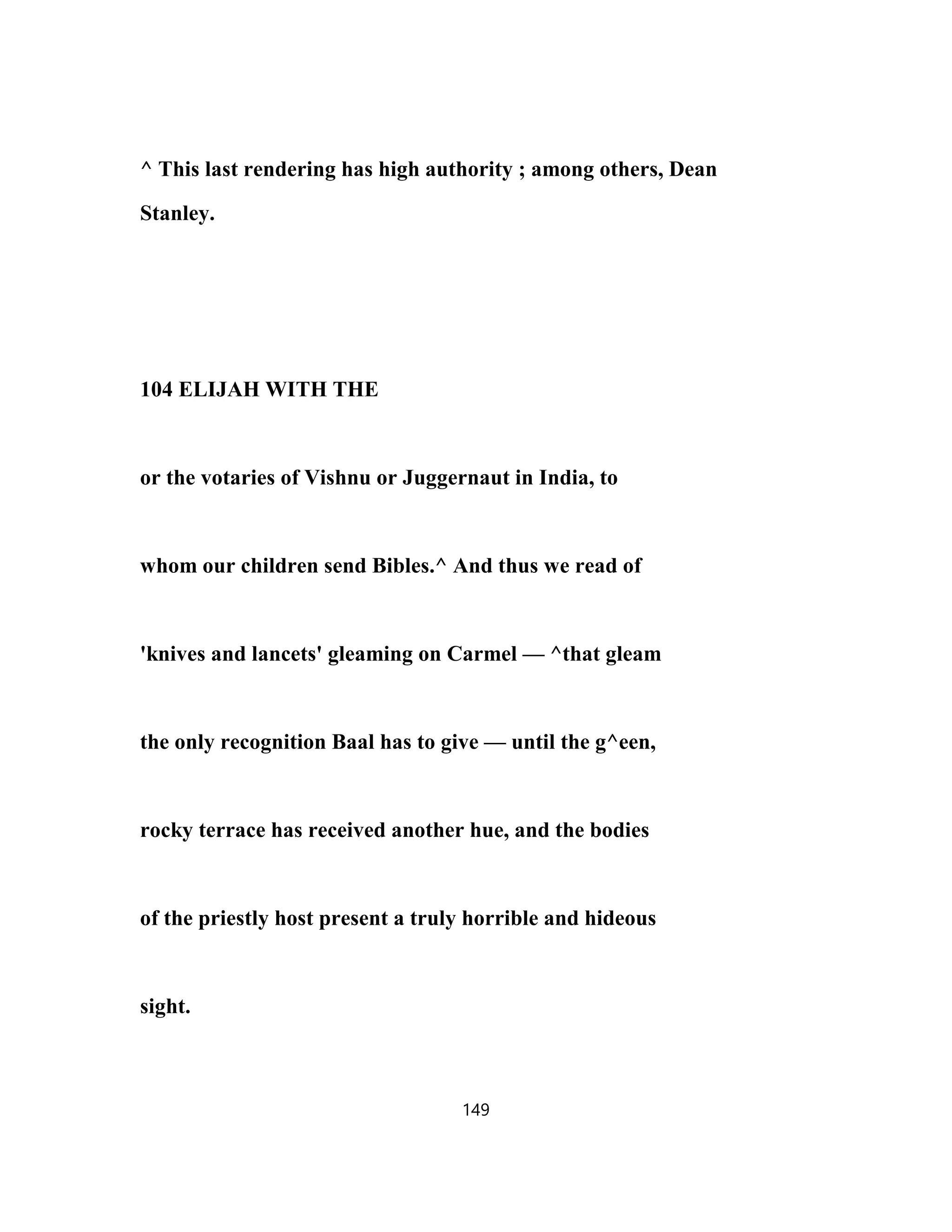 ^ This last rendering has high authority ; among others, Dean
Stanley.
104 ELIJAH WITH THE
or the votaries of Vishnu or Juggernaut in India, to
whom our children send Bibles.^ And thus we read of
'knives and lancets' gleaming on Carmel — ^that gleam
the only recognition Baal has to give — until the g^een,
rocky terrace has received another hue, and the bodies
of the priestly host present a truly horrible and hideous
sight.
149
 