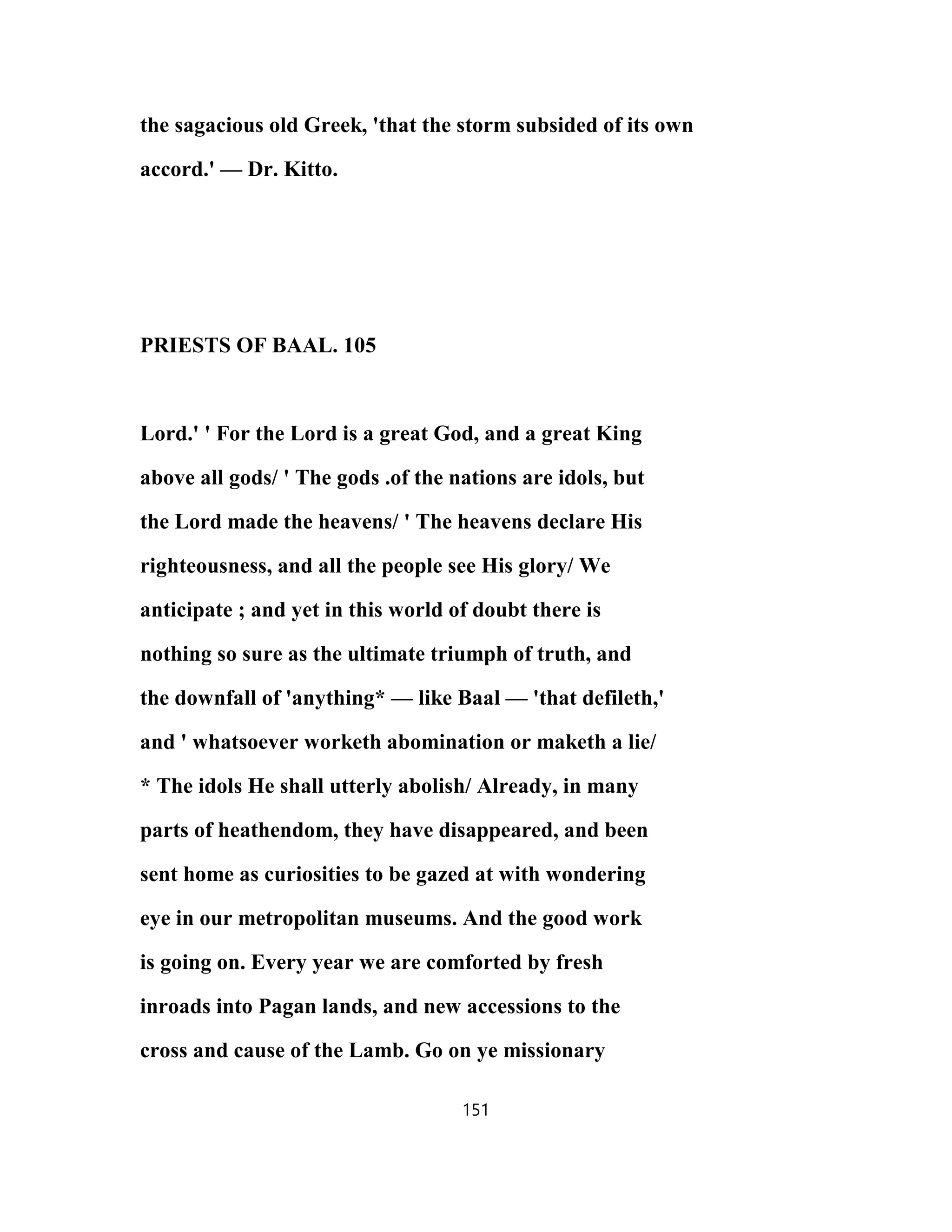 the sagacious old Greek, 'that the storm subsided of its own
accord.' — Dr. Kitto.
PRIESTS OF BAAL. 105
Lord.' ' For the Lord is a great God, and a great King
above all gods/ ' The gods .of the nations are idols, but
the Lord made the heavens/ ' The heavens declare His
righteousness, and all the people see His glory/ We
anticipate ; and yet in this world of doubt there is
nothing so sure as the ultimate triumph of truth, and
the downfall of 'anything* — like Baal — 'that defileth,'
and ' whatsoever worketh abomination or maketh a lie/
* The idols He shall utterly abolish/ Already, in many
parts of heathendom, they have disappeared, and been
sent home as curiosities to be gazed at with wondering
eye in our metropolitan museums. And the good work
is going on. Every year we are comforted by fresh
inroads into Pagan lands, and new accessions to the
cross and cause of the Lamb. Go on ye missionary
151
 