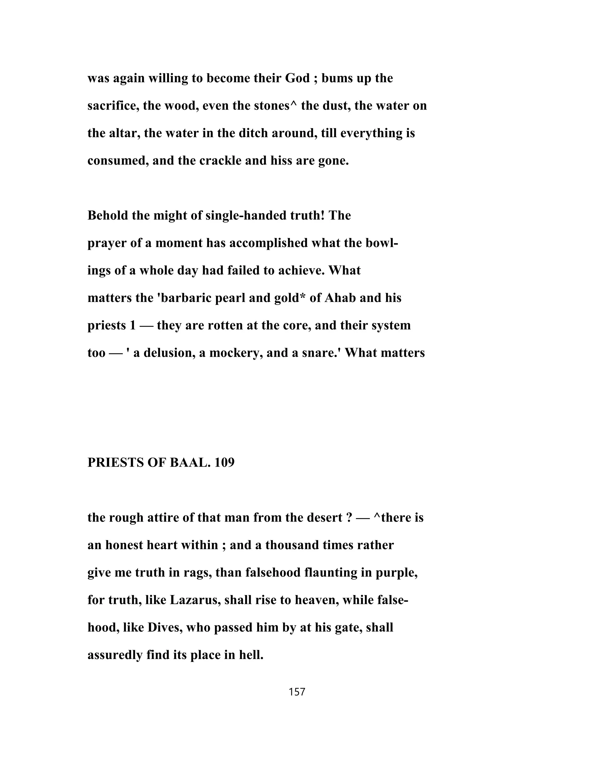 was again willing to become their God ; bums up the
sacrifice, the wood, even the stones^ the dust, the water on
the altar, the water in the ditch around, till everything is
consumed, and the crackle and hiss are gone.
Behold the might of single-handed truth! The
prayer of a moment has accomplished what the bowl-
ings of a whole day had failed to achieve. What
matters the 'barbaric pearl and gold* of Ahab and his
priests 1 — they are rotten at the core, and their system
too — ' a delusion, a mockery, and a snare.' What matters
PRIESTS OF BAAL. 109
the rough attire of that man from the desert ? — ^there is
an honest heart within ; and a thousand times rather
give me truth in rags, than falsehood flaunting in purple,
for truth, like Lazarus, shall rise to heaven, while false-
hood, like Dives, who passed him by at his gate, shall
assuredly find its place in hell.
157
 