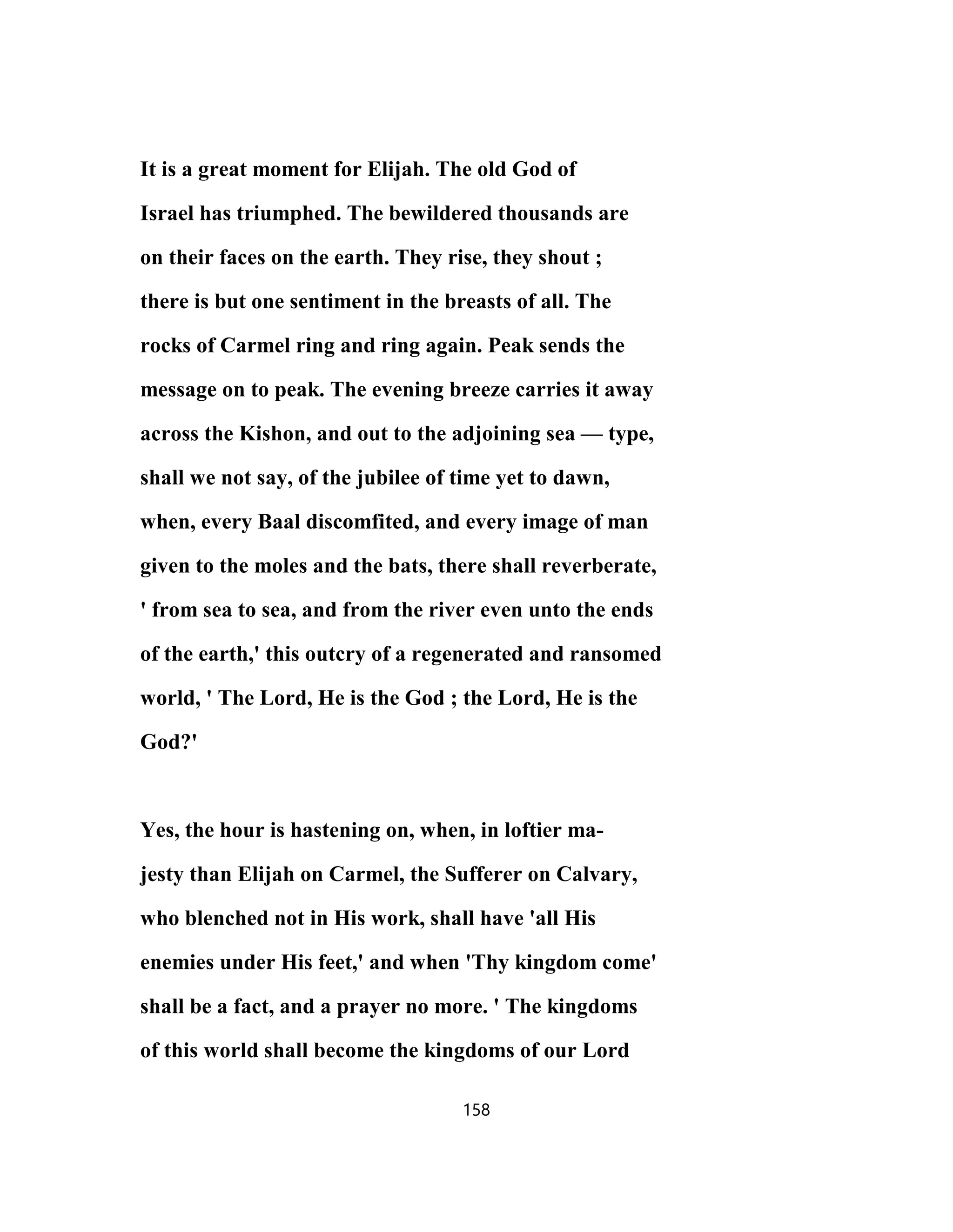 It is a great moment for Elijah. The old God of
Israel has triumphed. The bewildered thousands are
on their faces on the earth. They rise, they shout ;
there is but one sentiment in the breasts of all. The
rocks of Carmel ring and ring again. Peak sends the
message on to peak. The evening breeze carries it away
across the Kishon, and out to the adjoining sea — type,
shall we not say, of the jubilee of time yet to dawn,
when, every Baal discomfited, and every image of man
given to the moles and the bats, there shall reverberate,
' from sea to sea, and from the river even unto the ends
of the earth,' this outcry of a regenerated and ransomed
world, ' The Lord, He is the God ; the Lord, He is the
God?'
Yes, the hour is hastening on, when, in loftier ma-
jesty than Elijah on Carmel, the Sufferer on Calvary,
who blenched not in His work, shall have 'all His
enemies under His feet,' and when 'Thy kingdom come'
shall be a fact, and a prayer no more. ' The kingdoms
of this world shall become the kingdoms of our Lord
158
 