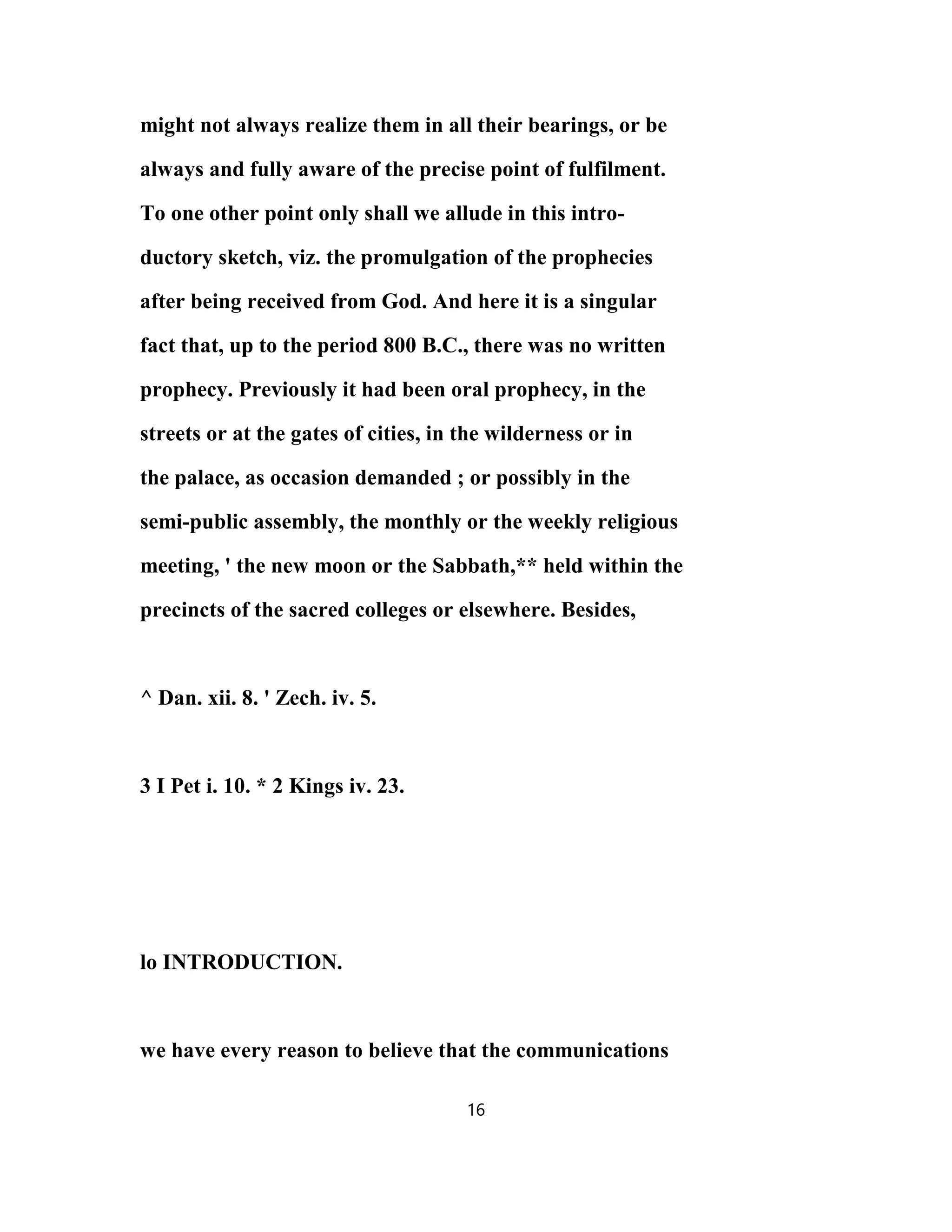 might not always realize them in all their bearings, or be
always and fully aware of the precise point of fulfilment.
To one other point only shall we allude in this intro-
ductory sketch, viz. the promulgation of the prophecies
after being received from God. And here it is a singular
fact that, up to the period 800 B.C., there was no written
prophecy. Previously it had been oral prophecy, in the
streets or at the gates of cities, in the wilderness or in
the palace, as occasion demanded ; or possibly in the
semi-public assembly, the monthly or the weekly religious
meeting, ' the new moon or the Sabbath,** held within the
precincts of the sacred colleges or elsewhere. Besides,
^ Dan. xii. 8. ' Zech. iv. 5.
3 I Pet i. 10. * 2 Kings iv. 23.
lo INTRODUCTION.
we have every reason to believe that the communications
16
 