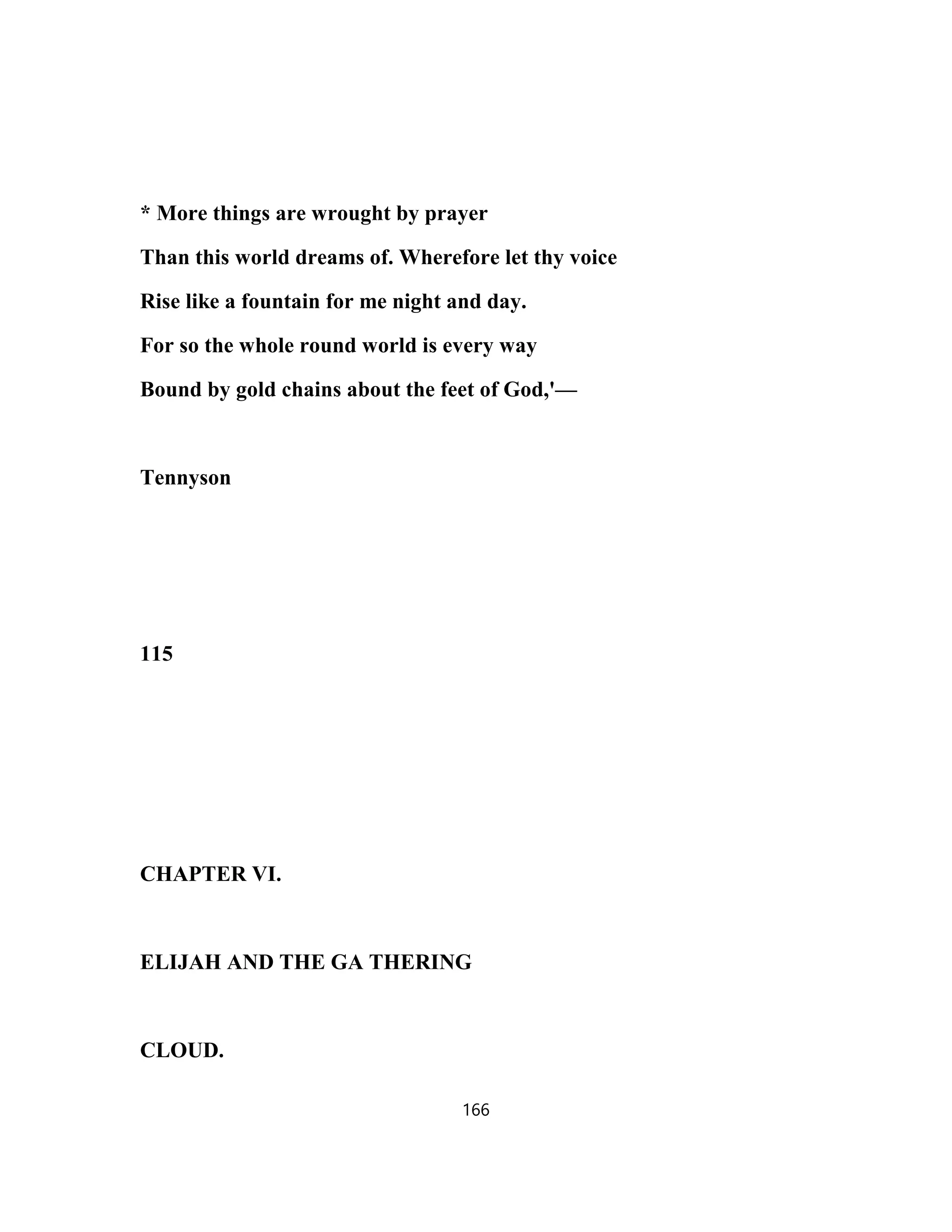 * More things are wrought by prayer
Than this world dreams of. Wherefore let thy voice
Rise like a fountain for me night and day.
For so the whole round world is every way
Bound by gold chains about the feet of God,'—
Tennyson
115
CHAPTER VI.
ELIJAH AND THE GA THERING
CLOUD.
166
 