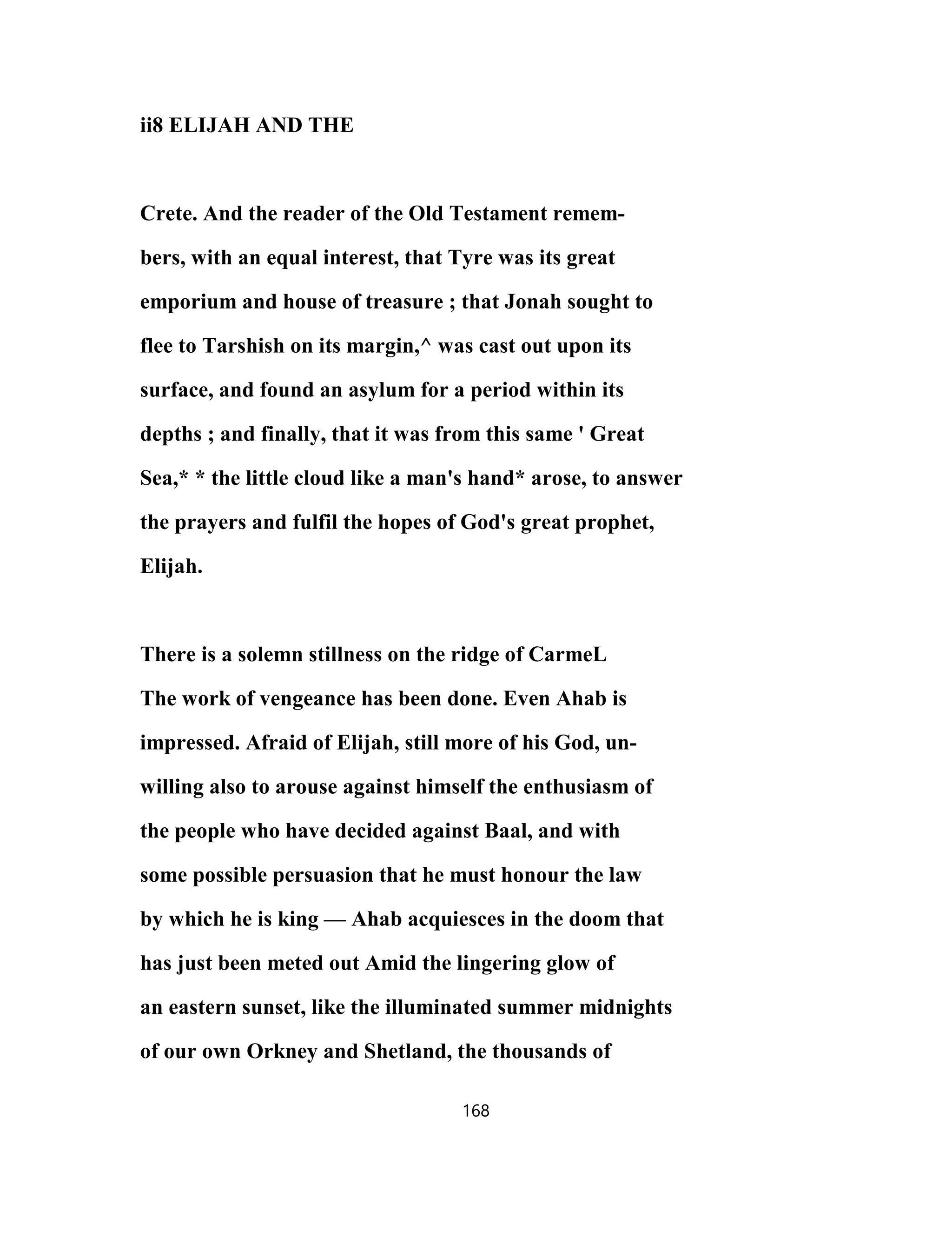 ii8 ELIJAH AND THE
Crete. And the reader of the Old Testament remem-
bers, with an equal interest, that Tyre was its great
emporium and house of treasure ; that Jonah sought to
flee to Tarshish on its margin,^ was cast out upon its
surface, and found an asylum for a period within its
depths ; and finally, that it was from this same ' Great
Sea,* * the little cloud like a man's hand* arose, to answer
the prayers and fulfil the hopes of God's great prophet,
Elijah.
There is a solemn stillness on the ridge of CarmeL
The work of vengeance has been done. Even Ahab is
impressed. Afraid of Elijah, still more of his God, un-
willing also to arouse against himself the enthusiasm of
the people who have decided against Baal, and with
some possible persuasion that he must honour the law
by which he is king — Ahab acquiesces in the doom that
has just been meted out Amid the lingering glow of
an eastern sunset, like the illuminated summer midnights
of our own Orkney and Shetland, the thousands of
168
 