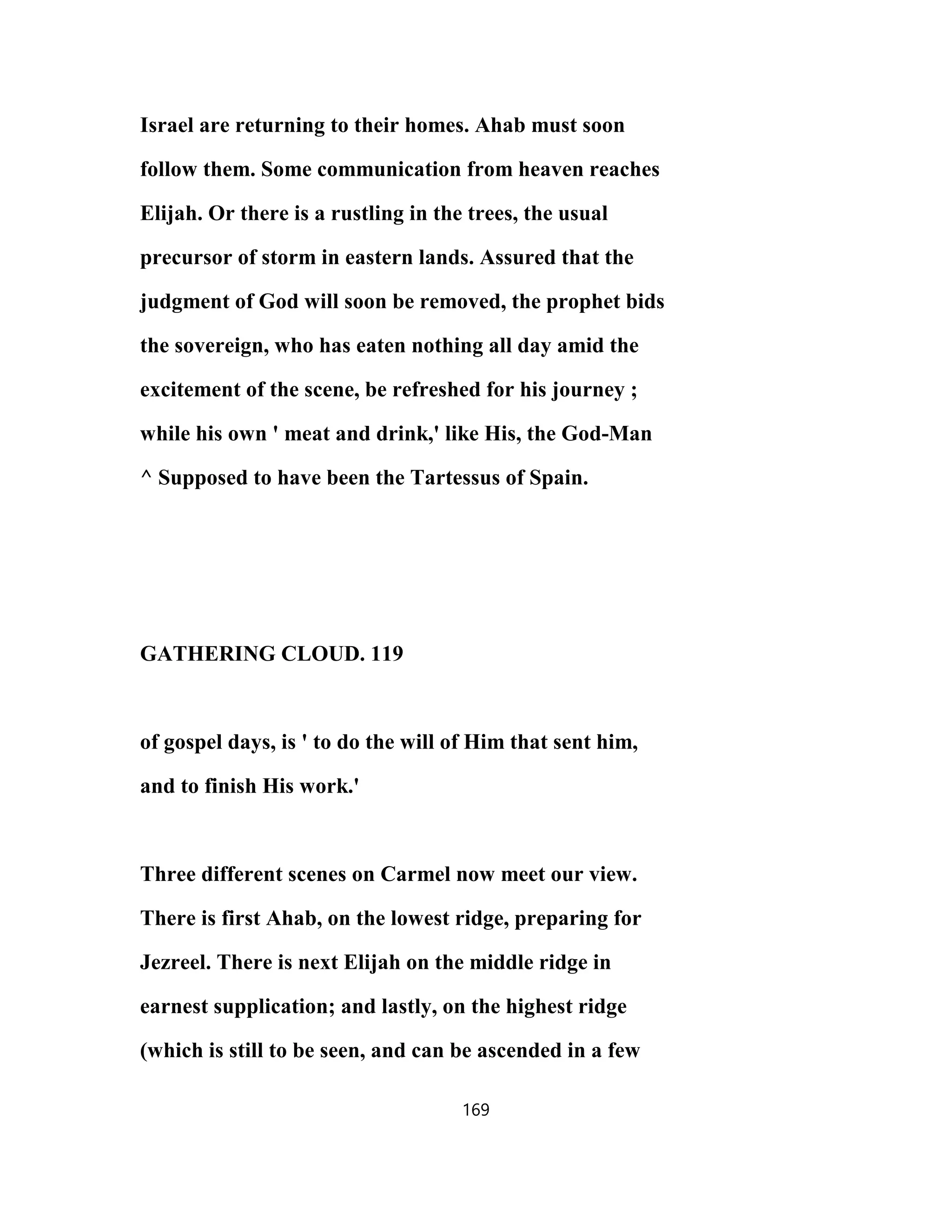 Israel are returning to their homes. Ahab must soon
follow them. Some communication from heaven reaches
Elijah. Or there is a rustling in the trees, the usual
precursor of storm in eastern lands. Assured that the
judgment of God will soon be removed, the prophet bids
the sovereign, who has eaten nothing all day amid the
excitement of the scene, be refreshed for his journey ;
while his own ' meat and drink,' like His, the God-Man
^ Supposed to have been the Tartessus of Spain.
GATHERING CLOUD. 119
of gospel days, is ' to do the will of Him that sent him,
and to finish His work.'
Three different scenes on Carmel now meet our view.
There is first Ahab, on the lowest ridge, preparing for
Jezreel. There is next Elijah on the middle ridge in
earnest supplication; and lastly, on the highest ridge
(which is still to be seen, and can be ascended in a few
169
 