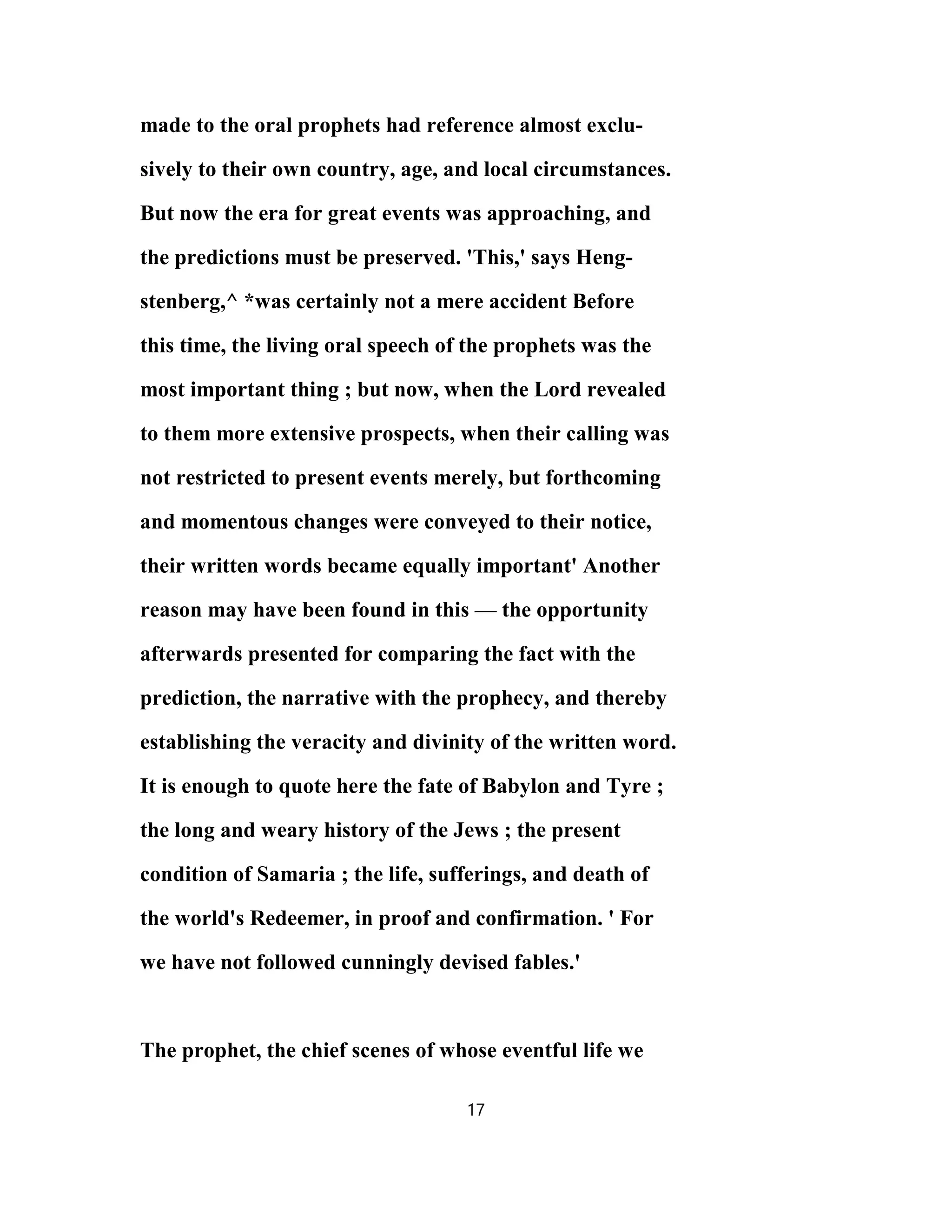 made to the oral prophets had reference almost exclu-
sively to their own country, age, and local circumstances.
But now the era for great events was approaching, and
the predictions must be preserved. 'This,' says Heng-
stenberg,^ *was certainly not a mere accident Before
this time, the living oral speech of the prophets was the
most important thing ; but now, when the Lord revealed
to them more extensive prospects, when their calling was
not restricted to present events merely, but forthcoming
and momentous changes were conveyed to their notice,
their written words became equally important' Another
reason may have been found in this — the opportunity
afterwards presented for comparing the fact with the
prediction, the narrative with the prophecy, and thereby
establishing the veracity and divinity of the written word.
It is enough to quote here the fate of Babylon and Tyre ;
the long and weary history of the Jews ; the present
condition of Samaria ; the life, sufferings, and death of
the world's Redeemer, in proof and confirmation. ' For
we have not followed cunningly devised fables.'
The prophet, the chief scenes of whose eventful life we
17
 