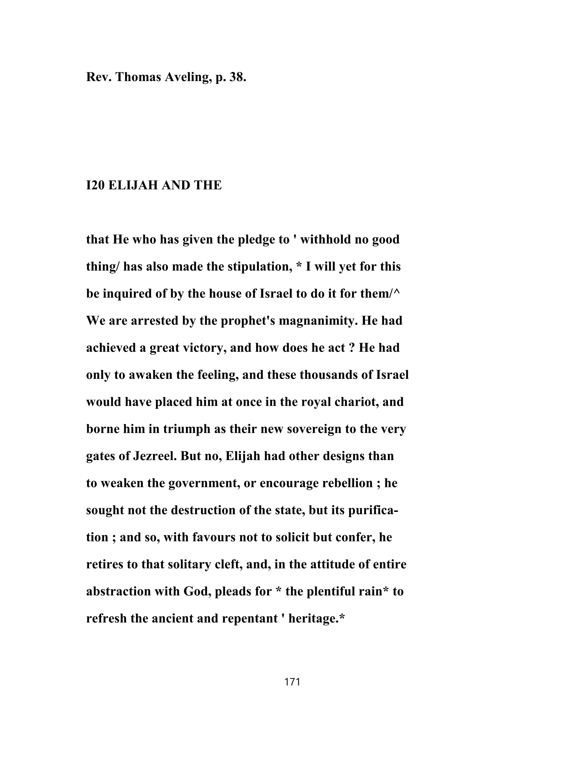 Rev. Thomas Aveling, p. 38.
I20 ELIJAH AND THE
that He who has given the pledge to ' withhold no good
thing/ has also made the stipulation, * I will yet for this
be inquired of by the house of Israel to do it for them/^
We are arrested by the prophet's magnanimity. He had
achieved a great victory, and how does he act ? He had
only to awaken the feeling, and these thousands of Israel
would have placed him at once in the royal chariot, and
borne him in triumph as their new sovereign to the very
gates of Jezreel. But no, Elijah had other designs than
to weaken the government, or encourage rebellion ; he
sought not the destruction of the state, but its purifica-
tion ; and so, with favours not to solicit but confer, he
retires to that solitary cleft, and, in the attitude of entire
abstraction with God, pleads for * the plentiful rain* to
refresh the ancient and repentant ' heritage.*
171
 