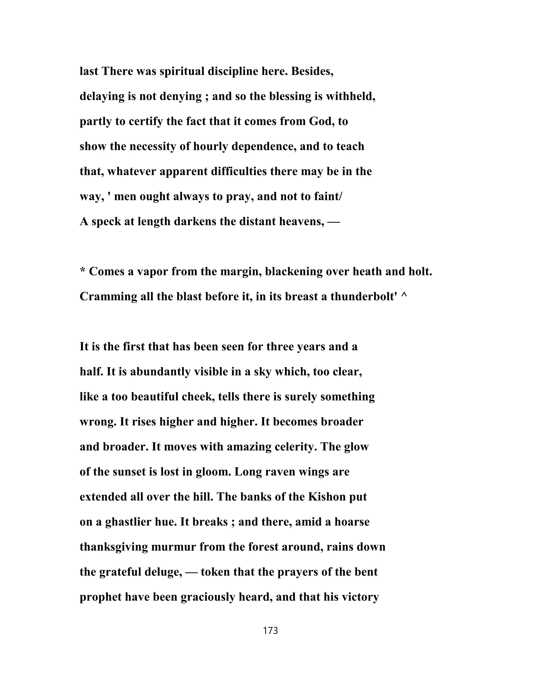 last There was spiritual discipline here. Besides,
delaying is not denying ; and so the blessing is withheld,
partly to certify the fact that it comes from God, to
show the necessity of hourly dependence, and to teach
that, whatever apparent difficulties there may be in the
way, ' men ought always to pray, and not to faint/
A speck at length darkens the distant heavens, —
* Comes a vapor from the margin, blackening over heath and holt.
Cramming all the blast before it, in its breast a thunderbolt' ^
It is the first that has been seen for three years and a
half. It is abundantly visible in a sky which, too clear,
like a too beautiful cheek, tells there is surely something
wrong. It rises higher and higher. It becomes broader
and broader. It moves with amazing celerity. The glow
of the sunset is lost in gloom. Long raven wings are
extended all over the hill. The banks of the Kishon put
on a ghastlier hue. It breaks ; and there, amid a hoarse
thanksgiving murmur from the forest around, rains down
the grateful deluge, — token that the prayers of the bent
prophet have been graciously heard, and that his victory
173
 