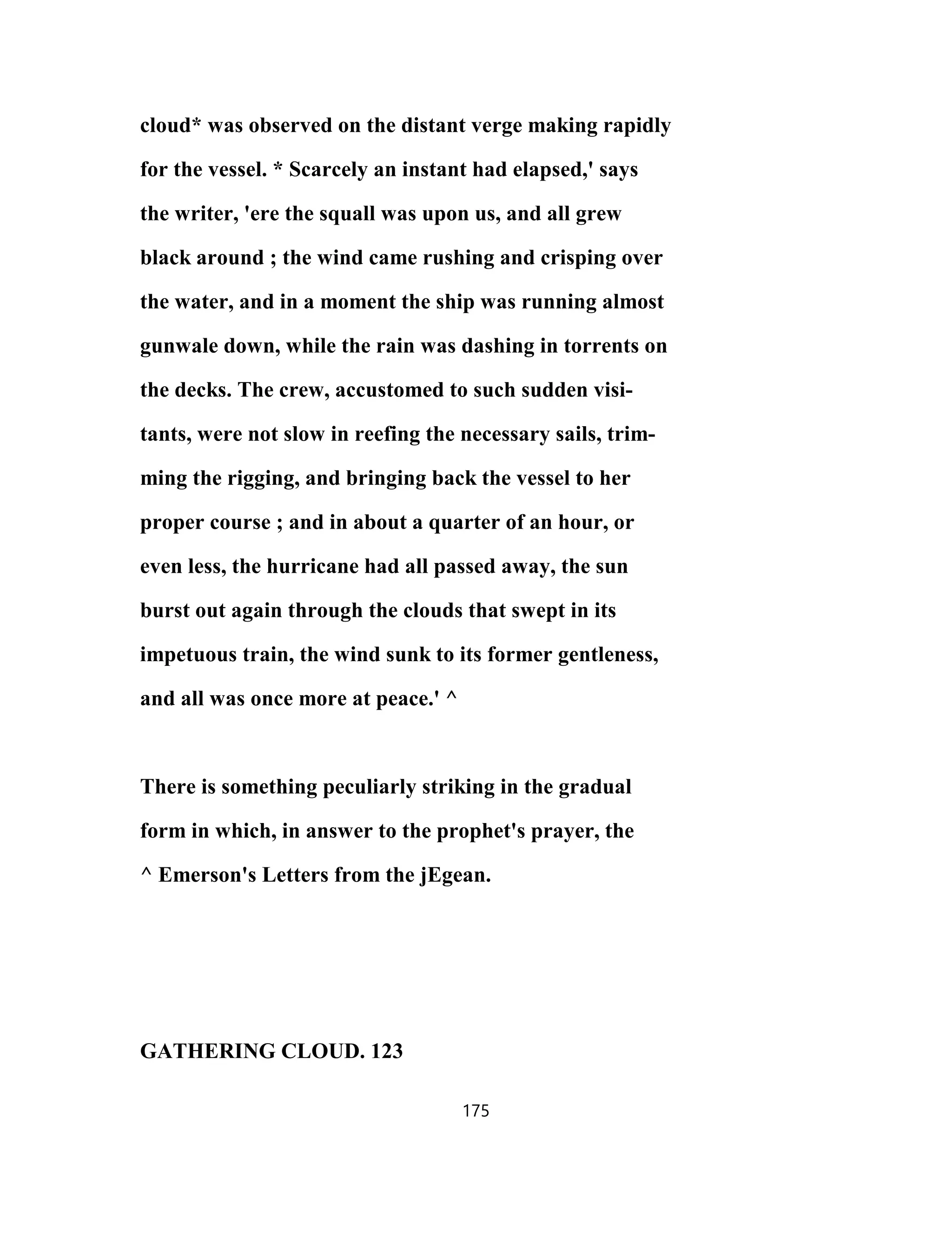 cloud* was observed on the distant verge making rapidly
for the vessel. * Scarcely an instant had elapsed,' says
the writer, 'ere the squall was upon us, and all grew
black around ; the wind came rushing and crisping over
the water, and in a moment the ship was running almost
gunwale down, while the rain was dashing in torrents on
the decks. The crew, accustomed to such sudden visi-
tants, were not slow in reefing the necessary sails, trim-
ming the rigging, and bringing back the vessel to her
proper course ; and in about a quarter of an hour, or
even less, the hurricane had all passed away, the sun
burst out again through the clouds that swept in its
impetuous train, the wind sunk to its former gentleness,
and all was once more at peace.' ^
There is something peculiarly striking in the gradual
form in which, in answer to the prophet's prayer, the
^ Emerson's Letters from the jEgean.
GATHERING CLOUD. 123
175
 