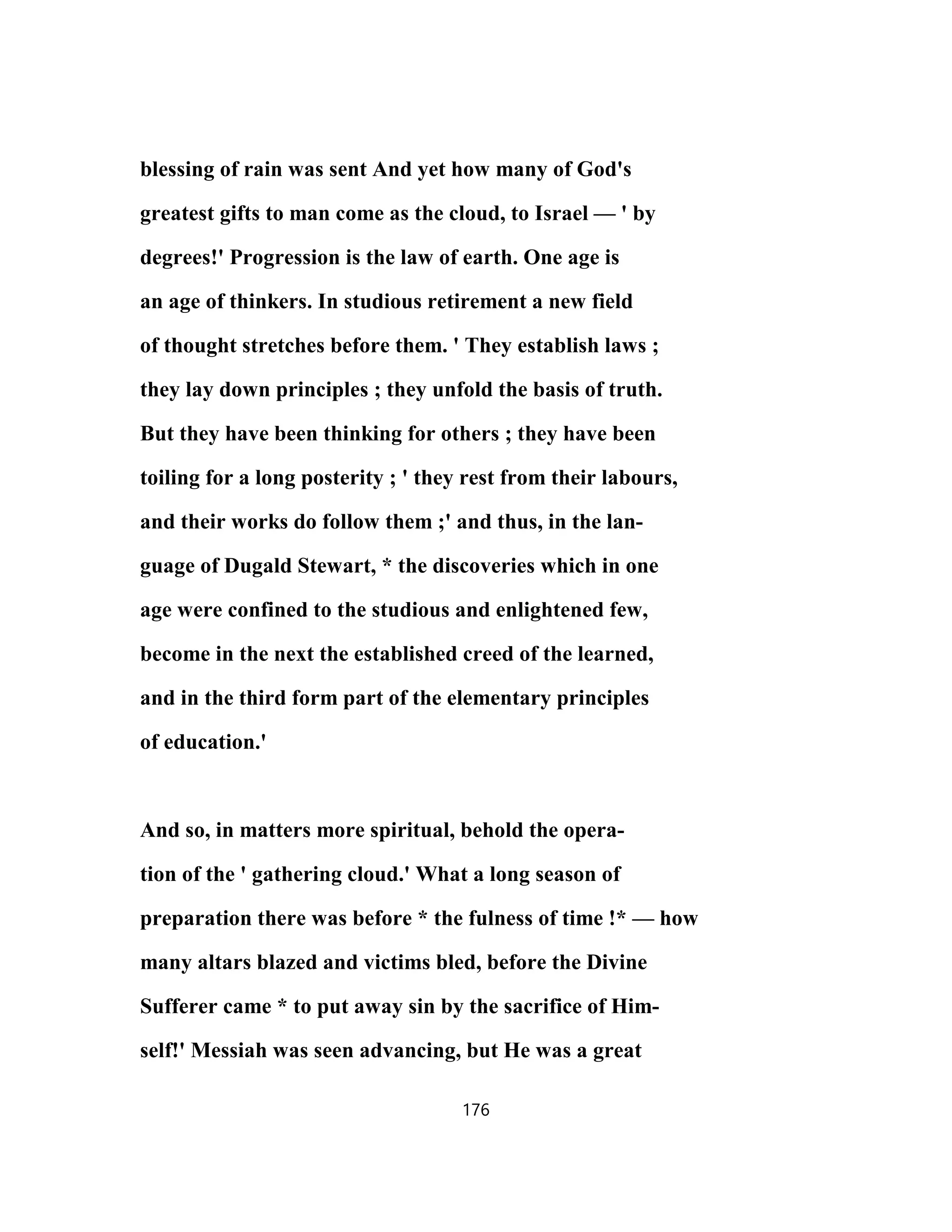 blessing of rain was sent And yet how many of God's
greatest gifts to man come as the cloud, to Israel — ' by
degrees!' Progression is the law of earth. One age is
an age of thinkers. In studious retirement a new field
of thought stretches before them. ' They establish laws ;
they lay down principles ; they unfold the basis of truth.
But they have been thinking for others ; they have been
toiling for a long posterity ; ' they rest from their labours,
and their works do follow them ;' and thus, in the lan-
guage of Dugald Stewart, * the discoveries which in one
age were confined to the studious and enlightened few,
become in the next the established creed of the learned,
and in the third form part of the elementary principles
of education.'
And so, in matters more spiritual, behold the opera-
tion of the ' gathering cloud.' What a long season of
preparation there was before * the fulness of time !* — how
many altars blazed and victims bled, before the Divine
Sufferer came * to put away sin by the sacrifice of Him-
self!' Messiah was seen advancing, but He was a great
176
 