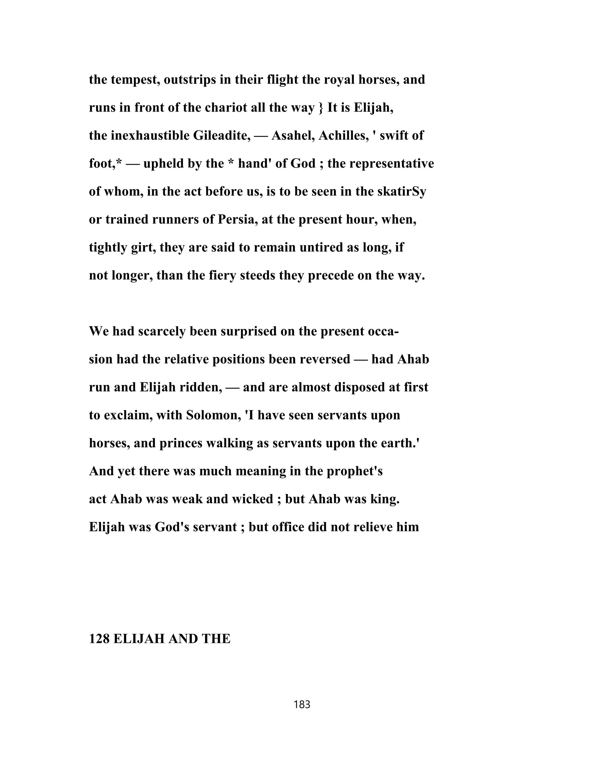 the tempest, outstrips in their flight the royal horses, and
runs in front of the chariot all the way } It is Elijah,
the inexhaustible Gileadite, — Asahel, Achilles, ' swift of
foot,* — upheld by the * hand' of God ; the representative
of whom, in the act before us, is to be seen in the skatirSy
or trained runners of Persia, at the present hour, when,
tightly girt, they are said to remain untired as long, if
not longer, than the fiery steeds they precede on the way.
We had scarcely been surprised on the present occa-
sion had the relative positions been reversed — had Ahab
run and Elijah ridden, — and are almost disposed at first
to exclaim, with Solomon, 'I have seen servants upon
horses, and princes walking as servants upon the earth.'
And yet there was much meaning in the prophet's
act Ahab was weak and wicked ; but Ahab was king.
Elijah was God's servant ; but office did not relieve him
128 ELIJAH AND THE
183
 