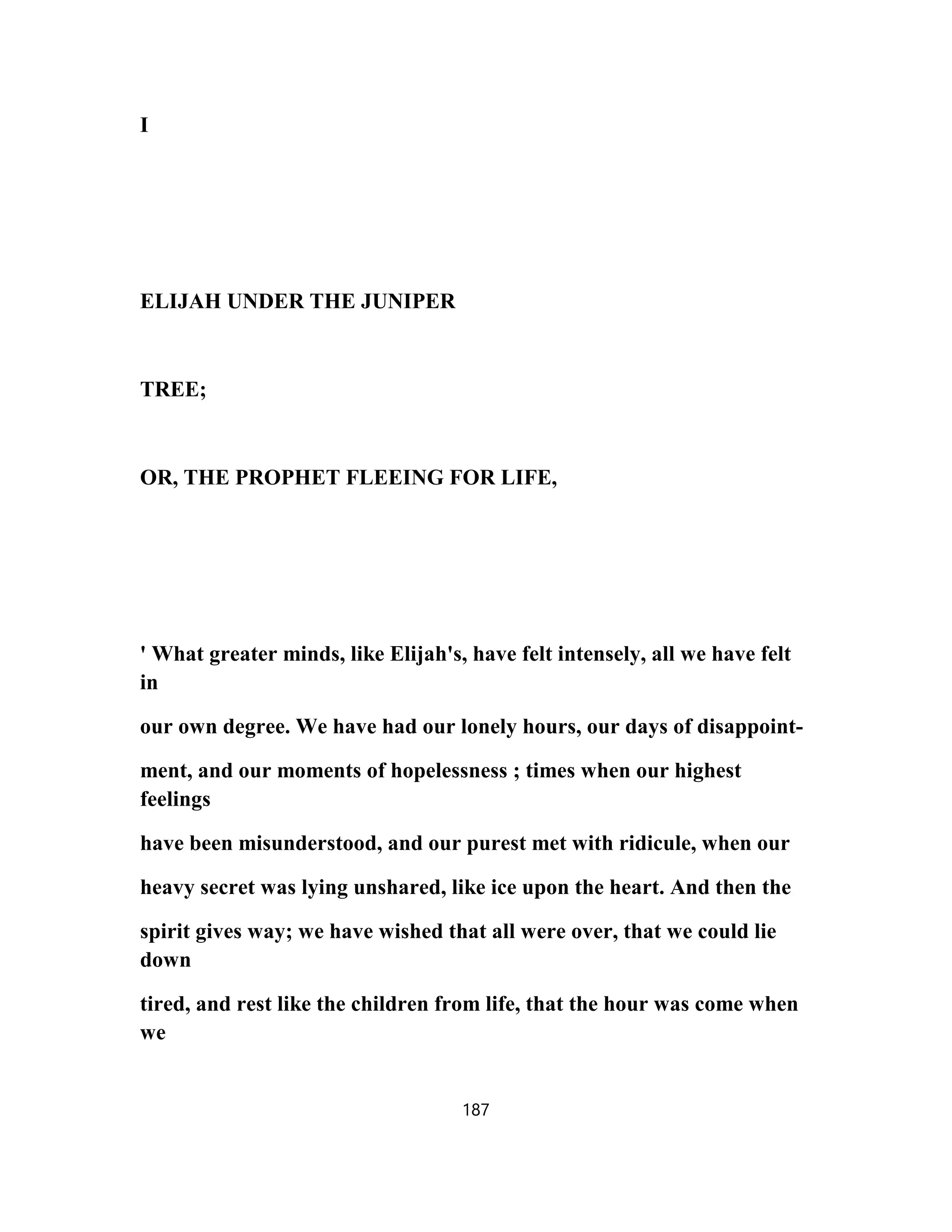 I
ELIJAH UNDER THE JUNIPER
TREE;
OR, THE PROPHET FLEEING FOR LIFE,
' What greater minds, like Elijah's, have felt intensely, all we have felt
in
our own degree. We have had our lonely hours, our days of disappoint-
ment, and our moments of hopelessness ; times when our highest
feelings
have been misunderstood, and our purest met with ridicule, when our
heavy secret was lying unshared, like ice upon the heart. And then the
spirit gives way; we have wished that all were over, that we could lie
down
tired, and rest like the children from life, that the hour was come when
we
187
 