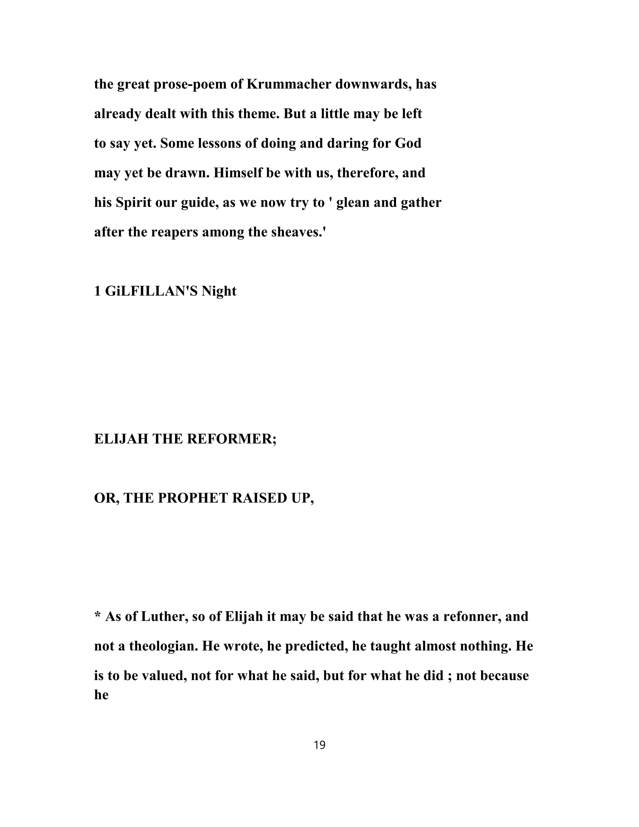 the great prose-poem of Krummacher downwards, has
already dealt with this theme. But a little may be left
to say yet. Some lessons of doing and daring for God
may yet be drawn. Himself be with us, therefore, and
his Spirit our guide, as we now try to ' glean and gather
after the reapers among the sheaves.'
1 GiLFILLAN'S Night
ELIJAH THE REFORMER;
OR, THE PROPHET RAISED UP,
* As of Luther, so of Elijah it may be said that he was a refonner, and
not a theologian. He wrote, he predicted, he taught almost nothing. He
is to be valued, not for what he said, but for what he did ; not because
he
19
 
