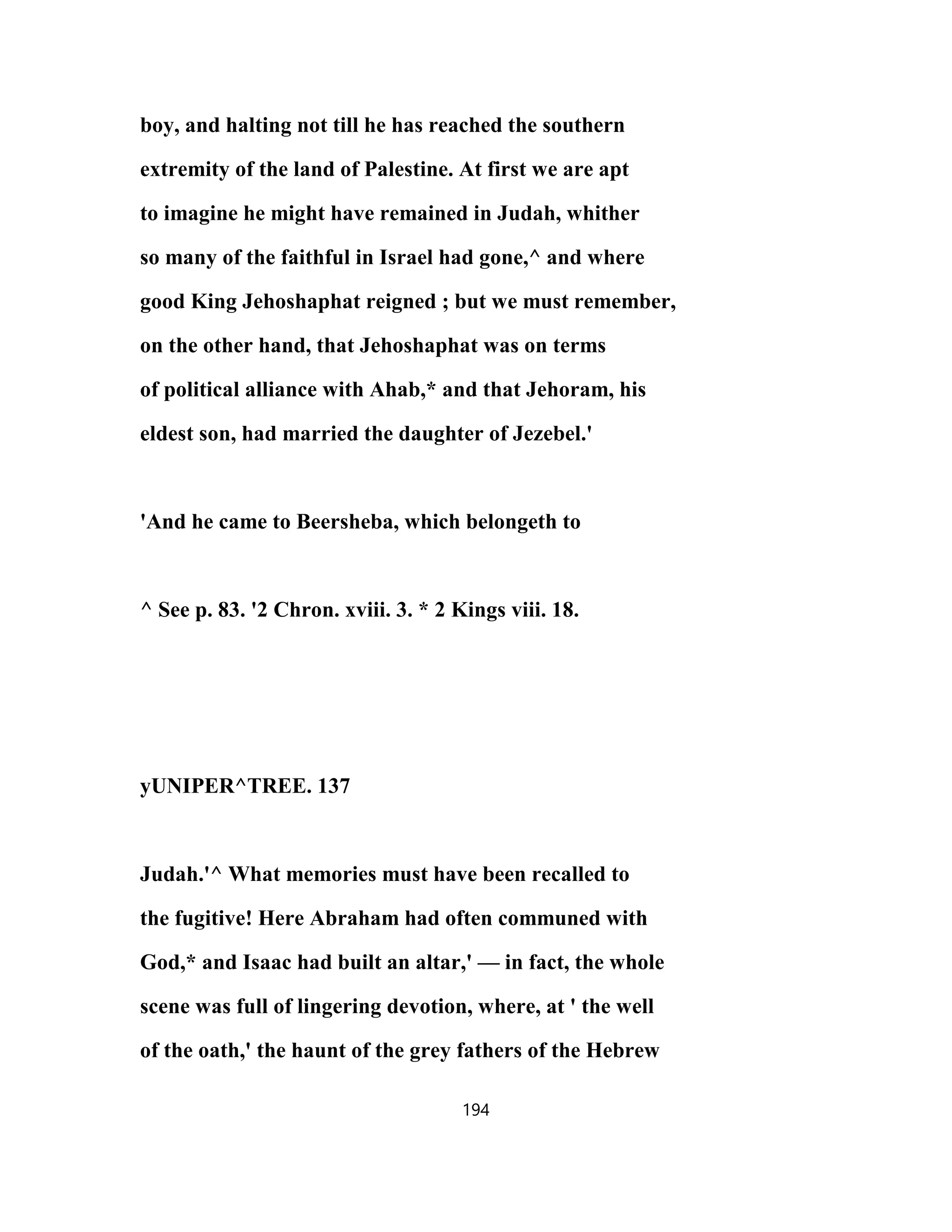 boy, and halting not till he has reached the southern
extremity of the land of Palestine. At first we are apt
to imagine he might have remained in Judah, whither
so many of the faithful in Israel had gone,^ and where
good King Jehoshaphat reigned ; but we must remember,
on the other hand, that Jehoshaphat was on terms
of political alliance with Ahab,* and that Jehoram, his
eldest son, had married the daughter of Jezebel.'
'And he came to Beersheba, which belongeth to
^ See p. 83. '2 Chron. xviii. 3. * 2 Kings viii. 18.
yUNIPER^TREE. 137
Judah.'^ What memories must have been recalled to
the fugitive! Here Abraham had often communed with
God,* and Isaac had built an altar,' — in fact, the whole
scene was full of lingering devotion, where, at ' the well
of the oath,' the haunt of the grey fathers of the Hebrew
194
 
