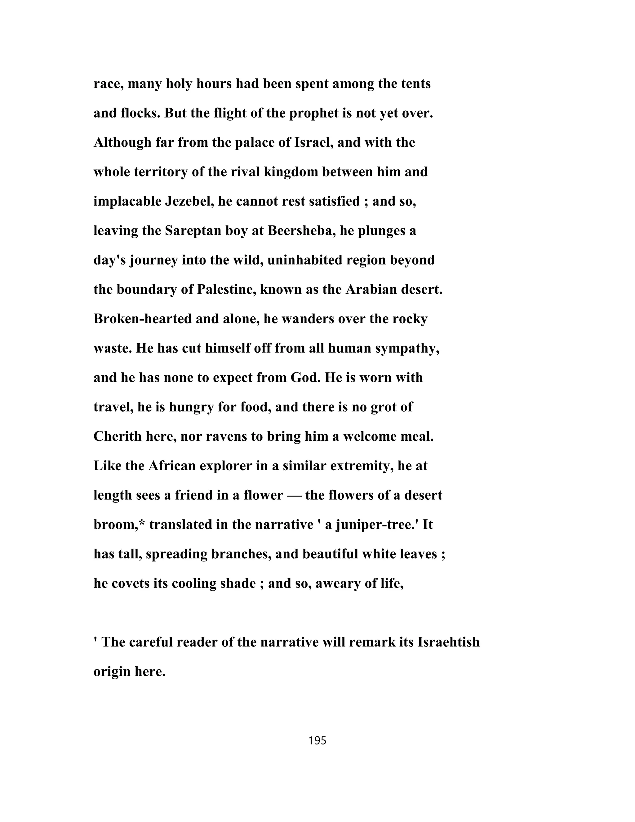 race, many holy hours had been spent among the tents
and flocks. But the flight of the prophet is not yet over.
Although far from the palace of Israel, and with the
whole territory of the rival kingdom between him and
implacable Jezebel, he cannot rest satisfied ; and so,
leaving the Sareptan boy at Beersheba, he plunges a
day's journey into the wild, uninhabited region beyond
the boundary of Palestine, known as the Arabian desert.
Broken-hearted and alone, he wanders over the rocky
waste. He has cut himself off from all human sympathy,
and he has none to expect from God. He is worn with
travel, he is hungry for food, and there is no grot of
Cherith here, nor ravens to bring him a welcome meal.
Like the African explorer in a similar extremity, he at
length sees a friend in a flower — the flowers of a desert
broom,* translated in the narrative ' a juniper-tree.' It
has tall, spreading branches, and beautiful white leaves ;
he covets its cooling shade ; and so, aweary of life,
' The careful reader of the narrative will remark its Israehtish
origin here.
195
 