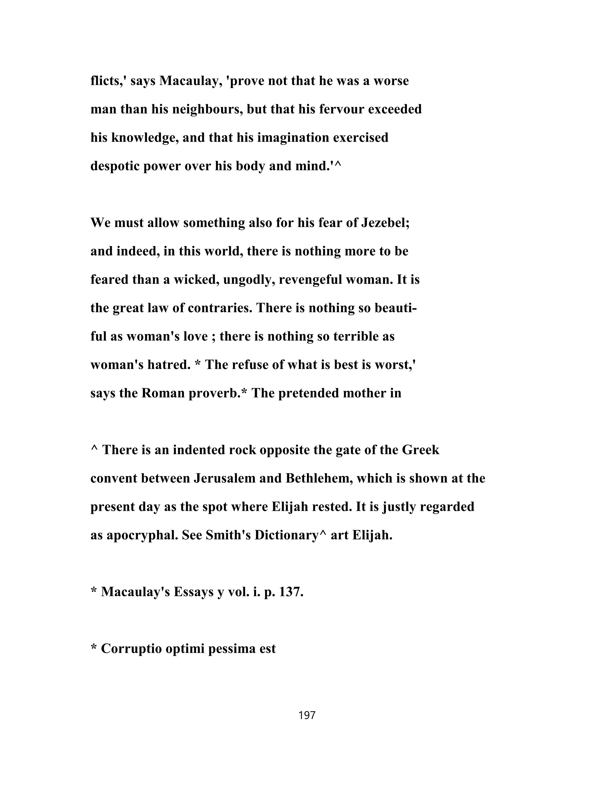 flicts,' says Macaulay, 'prove not that he was a worse
man than his neighbours, but that his fervour exceeded
his knowledge, and that his imagination exercised
despotic power over his body and mind.'^
We must allow something also for his fear of Jezebel;
and indeed, in this world, there is nothing more to be
feared than a wicked, ungodly, revengeful woman. It is
the great law of contraries. There is nothing so beauti-
ful as woman's love ; there is nothing so terrible as
woman's hatred. * The refuse of what is best is worst,'
says the Roman proverb.* The pretended mother in
^ There is an indented rock opposite the gate of the Greek
convent between Jerusalem and Bethlehem, which is shown at the
present day as the spot where Elijah rested. It is justly regarded
as apocryphal. See Smith's Dictionary^ art Elijah.
* Macaulay's Essays y vol. i. p. 137.
* Corruptio optimi pessima est
197
 