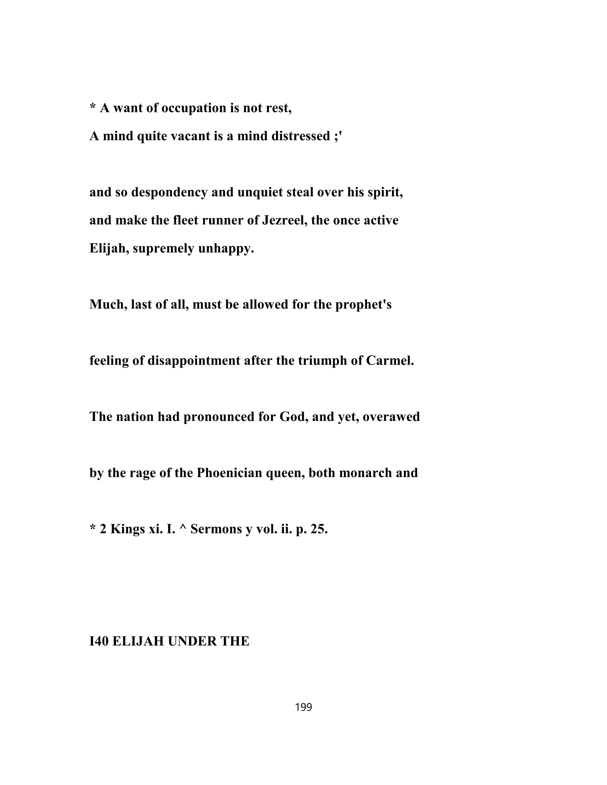 * A want of occupation is not rest,
A mind quite vacant is a mind distressed ;'
and so despondency and unquiet steal over his spirit,
and make the fleet runner of Jezreel, the once active
Elijah, supremely unhappy.
Much, last of all, must be allowed for the prophet's
feeling of disappointment after the triumph of Carmel.
The nation had pronounced for God, and yet, overawed
by the rage of the Phoenician queen, both monarch and
* 2 Kings xi. I. ^ Sermons y vol. ii. p. 25.
I40 ELIJAH UNDER THE
199
 