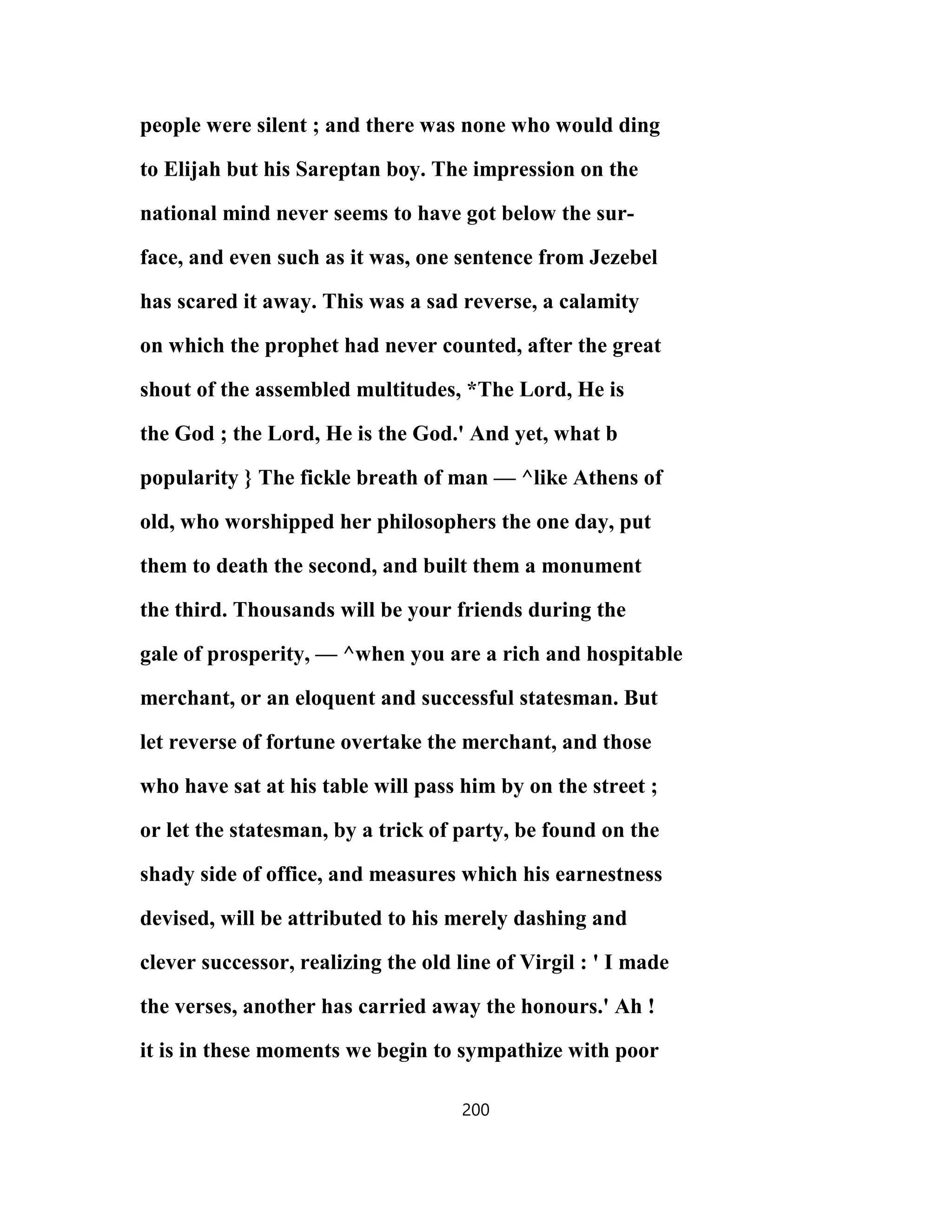 people were silent ; and there was none who would ding
to Elijah but his Sareptan boy. The impression on the
national mind never seems to have got below the sur-
face, and even such as it was, one sentence from Jezebel
has scared it away. This was a sad reverse, a calamity
on which the prophet had never counted, after the great
shout of the assembled multitudes, *The Lord, He is
the God ; the Lord, He is the God.' And yet, what b
popularity } The fickle breath of man — ^like Athens of
old, who worshipped her philosophers the one day, put
them to death the second, and built them a monument
the third. Thousands will be your friends during the
gale of prosperity, — ^when you are a rich and hospitable
merchant, or an eloquent and successful statesman. But
let reverse of fortune overtake the merchant, and those
who have sat at his table will pass him by on the street ;
or let the statesman, by a trick of party, be found on the
shady side of office, and measures which his earnestness
devised, will be attributed to his merely dashing and
clever successor, realizing the old line of Virgil : ' I made
the verses, another has carried away the honours.' Ah !
it is in these moments we begin to sympathize with poor
200
 